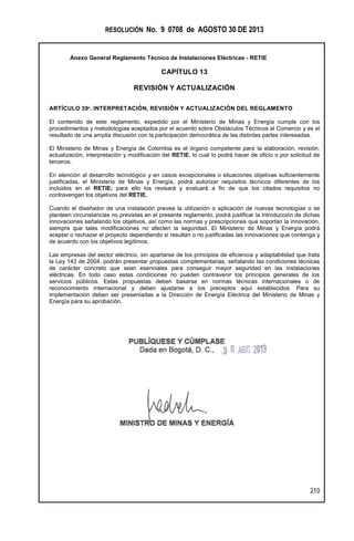 RESOLUCIÓN No. 9 0708 de AGOSTO 30 DE 2013
Anexo General Reglamento Técnico de Instalaciones Eléctricas - RETIE
210
CAPÍTULO 13
REVISIÓN Y ACTUALIZACIÓN
ARTÍCULO 39º. INTERPRETACIÓN, REVISIÓN Y ACTUALIZACIÓN DEL REGLAMENTO
El contenido de este reglamento, expedido por el Ministerio de Minas y Energía cumple con los
procedimientos y metodologías aceptados por el acuerdo sobre Obstáculos Técnicos al Comercio y es el
resultado de una amplia discusión con la participación democrática de las distintas partes interesadas.
El Ministerio de Minas y Energía de Colombia es el órgano competente para la elaboración, revisión,
actualización, interpretación y modificación del RETIE, lo cual lo podrá hacer de oficio o por solicitud de
terceros.
En atención al desarrollo tecnológico y en casos excepcionales o situaciones objetivas suficientemente
justificadas, el Ministerio de Minas y Energía, podrá autorizar requisitos técnicos diferentes de los
incluidos en el RETIE; para ello los revisará y evaluará a fin de que los citados requisitos no
contravengan los objetivos del RETIE.
Cuando el diseñador de una instalación prevea la utilización o aplicación de nuevas tecnologías o se
planteen circunstancias no previstas en el presente reglamento, podrá justificar la introducción de dichas
innovaciones señalando los objetivos, así como las normas y prescripciones que soportan la innovación,
siempre que tales modificaciones no afecten la seguridad. El Ministerio de Minas y Energía podrá
aceptar o rechazar el proyecto dependiendo si resultan o no justificadas las innovaciones que contenga y
de acuerdo con los objetivos legítimos.
Las empresas del sector eléctrico, sin apartarse de los principios de eficiencia y adaptabilidad que trata
la Ley 143 de 2004, podrán presentar propuestas complementarias, señalando las condiciones técnicas
de carácter concreto que sean esenciales para conseguir mayor seguridad en las instalaciones
eléctricas. En todo caso estas condiciones no pueden contravenir los principios generales de los
servicios públicos. Estas propuestas deben basarse en normas técnicas internacionales o de
reconocimiento internacional y deben ajustarse a los preceptos aquí establecidos. Para su
implementación deben ser presentadas a la Dirección de Energía Eléctrica del Ministerio de Minas y
Energía para su aprobación.
 