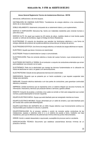 RESOLUCIÓN No. 9 0708 de AGOSTO 30 DE 2013
Anexo General Reglamento Técnico de Instalaciones Eléctricas - RETIE
22
estructuras, edificaciones o de otros equipos.
DISTRIBUCIÓN DE ENERGÍA ELÉCTRICA: Transferencia de energía eléctrica a los consumidores,
dentro de un área específica.
DOBLE AISLAMIENTO: Aislamiento compuesto de un aislamiento básico y uno suplementario.
EDIFICIO O EDIFICACIÓN: Estructura fija, hecha con materiales resistentes para vivienda humana o
para otros usos.
EDIFICIO ALTO: Es aquel que supera los 28 metros de altura, medidos desde el nivel donde puede
acceder un vehículo de bomberos, según el Código de Sismo Resistencia.
ELECTRICIDAD: El conjunto de disciplinas que estudian los fenómenos eléctricos o una forma de
energía obtenida del producto de la potencia eléctrica consumida por el tiempo de servicio.
ELECTRICIDAD ESTÁTICA: Una forma de energía eléctrica o el estudio de cargas eléctricas en reposo.
ELÉCTRICO: Aquello que tiene o funciona con electricidad.
ELECTRIZAR: Producir la electricidad en cuerpo o comunicársela.
ELECTROCUCIÓN: Paso de corriente eléctrica a través del cuerpo humano, cuya consecuencia es la
muerte.
ELECTRODO DE PUESTA A TIERRA: Es el conductor o conjunto de conductores enterrados que sirven
para establecer una conexión con el suelo.
ELECTRÓNICA: Parte de la electricidad que maneja las técnicas fundamentadas en la utilización de
haces de electrones en vacío, en gases o en semiconductores.
ELECTROTECNIA: Estudio de las aplicaciones técnicas de la electricidad.
EMERGENCIA: Situación que se presenta por un hecho accidental y que requiere suspender todo
trabajo para atenderla.
EMPALME: Conexión eléctrica destinada a unir dos partes de conductores, para garantizar continuidad
eléctrica y mecánica.
EMPRESA: Unidad económica que se representa como un sistema integral con recursos humanos, de
información, financieros y técnicos que producen bienes o servicios y genera utilidad.
ENSAYO: Conjunto de pruebas y controles a los cuales se somete un bien para asegurarse que cumple
normas y pueda desempeñar la función requerida.
EQUIPO ELÉCTRICO MÓVIL: Equipo que está diseñado para ser energizado mientras se mueve.
EQUIPO ELÉCTRICO MOVIBLE: Equipo alimentado por un cable de arrastre y que está diseñado para
ser movido sólo cuando está desenergizado.
EQUIPO ELÉCTRICO DE SOPORTE DE LA VIDA: Equipo eléctrico cuyo funcionamiento continuo es
imprescindible para mantener la vida de un paciente.
EQUIPOTENCIALIZAR: Es el proceso, práctica o acción de conectar partes conductivas de las
instalaciones, equipos o sistemas entre sí o a un sistema de puesta a tierra, mediante una baja
impedancia, para que la diferencia de potencial sea mínima entre los puntos interconectados.
ERROR: Acción o estado desacertado o equivocado, susceptible de provocar avería o accidente.
ESPECIFICACIÓN TÉCNICA: Documento que establece características técnicas mínimas de un
producto o servicio.
 
