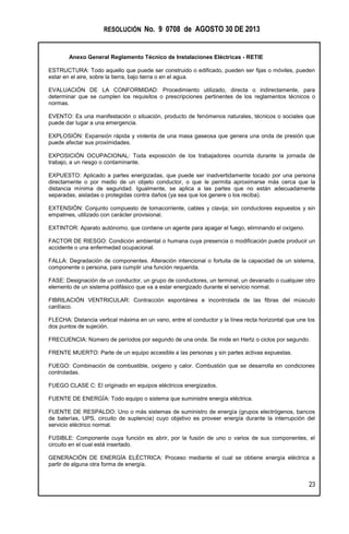 RESOLUCIÓN No. 9 0708 de AGOSTO 30 DE 2013
Anexo General Reglamento Técnico de Instalaciones Eléctricas - RETIE
23
ESTRUCTURA: Todo aquello que puede ser construido o edificado, pueden ser fijas o móviles, pueden
estar en el aire, sobre la tierra, bajo tierra o en el agua.
EVALUACIÓN DE LA CONFORMIDAD: Procedimiento utilizado, directa o indirectamente, para
determinar que se cumplen los requisitos o prescripciones pertinentes de los reglamentos técnicos o
normas.
EVENTO: Es una manifestación o situación, producto de fenómenos naturales, técnicos o sociales que
puede dar lugar a una emergencia.
EXPLOSIÓN: Expansión rápida y violenta de una masa gaseosa que genera una onda de presión que
puede afectar sus proximidades.
EXPOSICIÓN OCUPACIONAL: Toda exposición de los trabajadores ocurrida durante la jornada de
trabajo, a un riesgo o contaminante.
EXPUESTO: Aplicado a partes energizadas, que puede ser inadvertidamente tocado por una persona
directamente o por medio de un objeto conductor, o que le permita aproximarse más cerca que la
distancia mínima de seguridad. Igualmente, se aplica a las partes que no están adecuadamente
separadas, aisladas o protegidas contra daños (ya sea que los genere o los reciba).
EXTENSIÓN: Conjunto compuesto de tomacorriente, cables y clavija; sin conductores expuestos y sin
empalmes, utilizado con carácter provisional.
EXTINTOR: Aparato autónomo, que contiene un agente para apagar el fuego, eliminando el oxígeno.
FACTOR DE RIESGO: Condición ambiental o humana cuya presencia o modificación puede producir un
accidente o una enfermedad ocupacional.
FALLA: Degradación de componentes. Alteración intencional o fortuita de la capacidad de un sistema,
componente o persona, para cumplir una función requerida.
FASE: Designación de un conductor, un grupo de conductores, un terminal, un devanado o cualquier otro
elemento de un sistema polifásico que va a estar energizado durante el servicio normal.
FIBRILACIÓN VENTRICULAR: Contracción espontánea e incontrolada de las fibras del músculo
cardíaco.
FLECHA: Distancia vertical máxima en un vano, entre el conductor y la línea recta horizontal que une los
dos puntos de sujeción.
FRECUENCIA: Número de períodos por segundo de una onda. Se mide en Hertz o ciclos por segundo.
FRENTE MUERTO: Parte de un equipo accesible a las personas y sin partes activas expuestas.
FUEGO: Combinación de combustible, oxígeno y calor. Combustión que se desarrolla en condiciones
controladas.
FUEGO CLASE C: El originado en equipos eléctricos energizados.
FUENTE DE ENERGÍA: Todo equipo o sistema que suministre energía eléctrica.
FUENTE DE RESPALDO: Uno o más sistemas de suministro de energía (grupos electrógenos, bancos
de baterías, UPS, circuito de suplencia) cuyo objetivo es proveer energía durante la interrupción del
servicio eléctrico normal.
FUSIBLE: Componente cuya función es abrir, por la fusión de uno o varios de sus componentes, el
circuito en el cual está insertado.
GENERACIÓN DE ENERGÍA ELÉCTRICA: Proceso mediante el cual se obtiene energía eléctrica a
partir de alguna otra forma de energía.
 