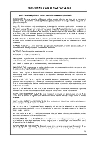 RESOLUCIÓN No. 9 0708 de AGOSTO 30 DE 2013
Anexo General Reglamento Técnico de Instalaciones Eléctricas - RETIE
24
GENERADOR: Persona natural o jurídica que produce energía eléctrica, que tiene por lo menos una
central o unidad generadora. También significa equipo de generación de energía eléctrica incluyendo los
grupos electrógenos.
GESTIÓN DEL RIESGO: Es el proceso social de planeación, ejecución, seguimiento y evaluación de
políticas y acciones permanentes para el conocimiento del riesgo y promoción de una mayor conciencia
del mismo, impedir o evitar que se genere, reducirlo o controlarlo cuando ya existe y para prepararse y
manejar las situaciones de desastre, así como para la posterior recuperación, entiéndase: rehabilitación
y reconstrucción. Estas acciones tienen el propósito explícito de contribuir a la seguridad, el bienestar y
calidad de vida de las personas y al desarrollo sostenible.
ILUMINANCIA: Es la densidad de flujo luminoso que incide sobre una superficie. Su unidad, el lux,
equivale al flujo luminoso de un lumen que incide homogéneamente sobre una superficie de un metro
cuadrado.
IMPACTO AMBIENTAL: Acción o actividad que produce una alteración, favorable o desfavorable, en el
medio ambiente o en alguno de los componentes del mismo.
IMPERICIA: Falta de habilidad para desarrollar una tarea.
INCENDIO: Es todo fuego incontrolado.
INDUCCIÓN: Fenómeno en el que un cuerpo energizado, transmite por medio de su campo eléctrico o
magnético, energía a otro cuerpo, a pesar de estar separados por un dieléctrico.
INFLAMABLE: Material que se puede encender y quemar rápidamente.
INMUNIDAD: Es la capacidad de un equipo o sistema para funcionar correctamente sin degradarse ante
la presencia de una perturbación electromagnética.
INSPECCIÓN: Conjunto de actividades tales como medir, examinar, ensayar o comparar con requisitos
establecidos, una o varias características de un producto o instalación eléctrica, para determinar su
conformidad.
INSTALACIÓN ELÉCTRICA: Conjunto de aparatos eléctricos, conductores y circuitos asociados,
previstos para un fin particular: Generación, transmisión, transformación, conversión, distribución o uso
final de la energía eléctrica. La cual para los efectos del presente reglamento, debe considerarse como
un producto terminado.
INSTALACIÓN ELÉCTRICA AMPLIACIÓN: Es aquella que implica solicitud de aumento de capacidad
instalada o el montaje adicional de dispositivos, equipos, conductores y demás componentes.
INSTALACIÓN ELÉCTRICA NUEVA: Es toda instalación construida con posterioridad a mayo 1º de
2005, fecha de entrada en vigencia de la Resolución 180398 del 7 de abril de 2004 por la cual se expidió
el RETIE.
INSTALACIÓN ELÉCTRICA REMODELACIÓN: Es la sustitución de dispositivos, equipos, conductores y
demás componentes de la instalación eléctrica.
INTERFERENCIA ELECTROMAGNÉTICA: Conjunto de fenómenos asociados a perturbaciones
electromagnéticas que pueden producir la degradación en las condiciones y características de operación
de un equipo o sistema.
INTERRUPTOR AUTOMÁTICO: Dispositivo diseñado para que abra el circuito automáticamente cuando
se produzca una sobrecorriente predeterminada.
INTERRUPTOR DE FALLA A TIERRA: Interruptor diferencial accionado por corrientes de fuga a tierra,
cuya función es interrumpir la corriente hacia la carga cuando se excede algún valor determinado por la
soportabilidad de las personas.
INTERRUPTOR DE USO GENERAL: Dispositivo para abrir y cerrar o para conmutar la conexión de un
circuito, diseñado para ser operado manualmente, cumple funciones de control y no de protección.
 