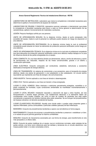 RESOLUCIÓN No. 9 0708 de AGOSTO 30 DE 2013
Anexo General Reglamento Técnico de Instalaciones Eléctricas - RETIE
25
LABORATORIO DE METROLOGÍA: Laboratorio que reúne la competencia e idoneidad necesarias para
determinar la aptitud o funcionamiento de equipos de medición.
LABORATORIO DE PRUEBA Y ENSAYOS: Laboratorio nacional, extranjero o internacional, que posee
la competencia e idoneidad necesarias para llevar a cabo en forma general la determinación de las
características, aptitud o funcionamiento de materiales o productos.
LESIÓN: Perjuicio fisiológico sufrido por una persona.
LÍMITE DE APROXIMACIÓN SEGURA: Es la distancia mínima, desde el punto energizado más
accesible del equipo, hasta la cual el personal no calificado puede situarse sin riesgo de exposición al
arco eléctrico.
LÍMITE DE APROXIMACIÓN RESTRINGIDA: Es la distancia mínima hasta la cual el profesional
competente puede situarse sin llevar los elementos de protección personal certificados contra riesgo por
arco eléctrico.
LÍMITE DE APROXIMACIÓN TÉCNICA: Es la distancia mínima en la cual solo el profesional competente
que lleva elementos de protección personal certificados contra arco eléctrico realiza trabajos en la zona
de influencia directa de las partes energizadas de un equipo.
LÍNEA COMPACTA: Es una línea eléctrica donde sus dimensiones, altura y ancho de estructura y ancho
de servidumbres son reducidas, respecto de las líneas convencionales, gracias a un diseño y
construcción optimizada.
LÍNEA ELÉCTRICA: Conjunto compuesto por conductores, aisladores, estructuras y accesorios
destinados al transporte de energía eléctrica.
LÍNEA DE TRANSMISIÓN: Un sistema de conductores y sus accesorios, para el transporte de energía
eléctrica, desde una planta de generación o una subestación a otra subestación. Un circuito teórico
equivalente que representa una línea de energía o de comunicaciones.
LÍNEA MUERTA: Término aplicado a una línea sin tensión o desenergizada.
LÍNEA VIVA: Término aplicado a una línea con tensión o línea energizada.
LUGAR O LOCAL HÚMEDO: Sitios interiores o exteriores parcialmente protegidos, sometidos a un
grado moderado de humedad, cuyas condiciones ambientales se manifiestan momentáneamente o
permanentemente.
LUGAR O LOCAL MOJADO: Instalación expuesta a saturación de agua u otros líquidos, así sea
temporalmente o durante largos períodos. Las instalaciones eléctricas a la intemperie deben ser
consideradas como locales mojados, así como el área de cuidado de pacientes que está sujeta
normalmente a exposición de líquidos mientras ellos están presentes. No se incluyen los procedimientos
de limpieza rutinarios o el derrame accidental de líquidos.
LUGAR (CLASIFICADO) PELIGROSO: Aquella zona donde están o pueden estar presentes gases o
vapores inflamables, polvos combustibles o partículas volátiles (pelusas) de fácil inflamación.
MANIOBRA: Conjunto de procedimientos tendientes a operar una red eléctrica en forma segura.
MANTENIMIENTO: Conjunto de acciones o procedimientos tendientes a preservar o restablecer un bien,
a un estado tal que le permita garantizar la máxima confiabilidad.
MÁQUINA: Conjunto de mecanismos accionados por una forma de energía, para transformarla en otra
más apropiada a un efecto dado.
MASA: Conjunto de partes metálicas de un equipo, que en condiciones normales, están aisladas de las
partes activas y se toma como referencia para las señales y tensiones de un circuito electrónico. Las
masas pueden estar o no estar conectadas a tierra.
 