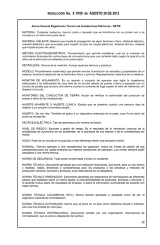 RESOLUCIÓN No. 9 0708 de AGOSTO 30 DE 2013
Anexo General Reglamento Técnico de Instalaciones Eléctricas - RETIE
26
MATERIAL: Cualquier sustancia, insumo, parte o repuesto que se transforma con su primer uso o se
incorpora a un bien como parte de él.
MATERIAL AISLANTE: Material que impide la propagación de algún fenómeno físico, (Aislante eléctrico,
material dieléctrico que se emplea para impedir el paso de cargas eléctricas. Aislante térmico, material
que impide el paso de calor).
MÉTODO ELECTROGEOMÉTRICO: Procedimiento que permite establecer cuál es el volumen de
cubrimiento de protección contra rayos de una estructura para una corriente dada, según la posición y la
altura de la estructura considerada como pararrayos.
METROLOGÍA: Ciencia de la medición. Incluye aspectos teóricos y prácticos.
MODELO: Procedimiento matemático que permite simular la evolución de variables y propiedades de un
sistema, durante el desarrollo de un fenómeno físico o químico. Representación abstracta de un sistema.
MONITOR DE AISLAMIENTO: Es un aparato o conjunto de aparatos que vigila la impedancia
balanceada o no balanceada de cada fase de un circuito aislado de puesta a tierra y equipado con un
circuito de prueba que acciona una alarma cuando la corriente de fuga supere el valor de referencia, sin
disparar el circuito.
MONITOREO DEL CONDUCTOR DE TIERRA: Acción de verificar la continuidad del conductor de
puesta a tierra de las instalaciones.
MUERTE APARENTE O MUERTE CLÍNICA: Estado que se presenta cuando una persona deja de
respirar o su corazón no bombea sangre.
MUERTO: Ser sin vida. También se aplica a un dispositivo enterrado en el suelo, cuyo fin es servir de
punto de anclaje fijo.
NECROSIS ELÉCTRICA: Tipo de quemadura con muerte de tejidos.
NIVEL DE RIESGO: Equivale a grado de riesgo. Es el resultado de la valoración conjunta de la
probabilidad de ocurrencia de los accidentes, de la gravedad de sus efectos y de la vulnerabilidad del
medio.
NODO: Parte de un circuito en el cual dos o más elementos tienen una conexión común.
NOMINAL: Término aplicado a una característica de operación, indica los límites de diseño de esa
característica para los cuales presenta las mejores condiciones de operación. Los límites siempre están
asociados a una norma técnica.
NORMA DE SEGURIDAD: Toda acción encaminada a evitar un accidente.
NORMA TÉCNICA: Documento aprobado por una institución reconocida, que prevé, para un uso común
y repetido, reglas, directrices o características para los productos o los procesos y métodos de
producción conexos, servicios o procesos, cuya observancia no es obligatoria.
NORMA TÉCNICA ARMONIZADA: Documento aprobado por organismos de normalización de diferentes
países, que establece sobre un mismo objeto, la intercambiabilidad de productos, procesos y servicios, o
el acuerdo mutuo sobre los resultados de ensayos, o sobre la información suministrada de acuerdo con
estas normas.
NORMA TÉCNICA COLOMBIANA (NTC): Norma técnica aprobada o adoptada como tal por el
organismo nacional de normalización.
NORMA TÉCNICA EXTRANJERA: Norma que se toma en un país como referencia directa o indirecta,
pero que fue emitida por otro país.
NORMA TÉCNICA INTERNACIONAL: Documento emitido por una organización internacional de
normalización, que se pone a disposición del público.
 