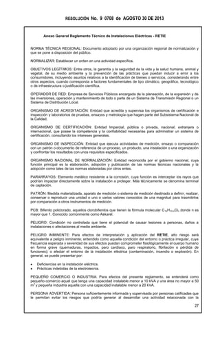 RESOLUCIÓN No. 9 0708 de AGOSTO 30 DE 2013
Anexo General Reglamento Técnico de Instalaciones Eléctricas - RETIE
27
NORMA TÉCNICA REGIONAL: Documento adoptado por una organización regional de normalización y
que se pone a disposición del público.
NORMALIZAR: Establecer un orden en una actividad específica.
OBJETIVOS LEGÍTIMOS: Entre otros, la garantía y la seguridad de la vida y la salud humana, animal y
vegetal, de su medio ambiente y la prevención de las prácticas que puedan inducir a error a los
consumidores, incluyendo asuntos relativos a la identificación de bienes o servicios, considerando entre
otros aspectos, cuando corresponda a factores fundamentales de tipo climático, geográfico, tecnológico
o de infraestructura o justificación científica.
OPERADOR DE RED: Empresa de Servicios Públicos encargada de la planeación, de la expansión y de
las inversiones, operación y mantenimiento de todo o parte de un Sistema de Transmisión Regional o un
Sistema de Distribución Local.
ORGANISMO DE ACREDITACIÓN: Entidad que acredita y supervisa los organismos de certificación e
inspección y laboratorios de pruebas, ensayos y metrología que hagan parte del Subsistema Nacional de
la Calidad.
ORGANISMO DE CERTIFICACIÓN: Entidad Imparcial, pública o privada, nacional, extranjera o
internacional, que posee la competencia y la confiabilidad necesarias para administrar un sistema de
certificación, consultando los intereses generales.
ORGANISMO DE INSPECCIÓN: Entidad que ejecuta actividades de medición, ensayo o comparación
con un patrón o documento de referencia de un proceso, un producto, una instalación o una organización
y confrontar los resultados con unos requisitos especificados.
ORGANISMO NACIONAL DE NORMALIZACIÓN: Entidad reconocida por el gobierno nacional, cuya
función principal es la elaboración, adopción y publicación de las normas técnicas nacionales y la
adopción como tales de las normas elaboradas por otros entes.
PARARRAYOS: Elemento metálico resistente a la corrosión, cuya función es interceptar los rayos que
podrían impactar directamente sobre la instalación a proteger. Más técnicamente se denomina terminal
de captación.
PATRÓN: Medida materializada, aparato de medición o sistema de medición destinado a definir, realizar,
conservar o reproducir una unidad o uno o varios valores conocidos de una magnitud para trasmitirlos
por comparación a otros instrumentos de medición.
PCB: Bifenilo policlorado, aquellos clorobifenilos que tienen la fórmula molecular C12H10-nCln donde n es
mayor que 1. Conocido comúnmente como Askarel.
PELIGRO: Condición no controlada que tiene el potencial de causar lesiones a personas, daños a
instalaciones o afectaciones al medio ambiente.
PELIGRO INMINENTE: Para efectos de interpretación y aplicación del RETIE, alto riesgo será
equivalente a peligro inminente; entendido como aquella condición del entorno o práctica irregular, cuya
frecuencia esperada y severidad de sus efectos puedan comprometer fisiológicamente el cuerpo humano
en forma grave (quemaduras, impactos, paro cardíaco, paro respiratorio, fibrilación o pérdida de
funciones); o afectar el entorno de la instalación eléctrica (contaminación, incendio o explosión). En
general, se puede presentar por:
 Deficiencias en la instalación eléctrica.
 Prácticas indebidas de la electrotecnia.
PEQUEÑO COMERCIO O INDUSTRIA: Para efectos del presente reglamento, se entenderá como
pequeño comercio aquel que tenga una capacidad instalable menor a 10 kVA y una área no mayor a 50
m
2
y pequeña industria aquella con una capacidad instalable menor a 20 kVA.
PERSONA ADVERTIDA: Persona suficientemente informada y supervisada por personas calificadas que
le permitan evitar los riesgos que podría generar al desarrollar una actividad relacionada con la
 