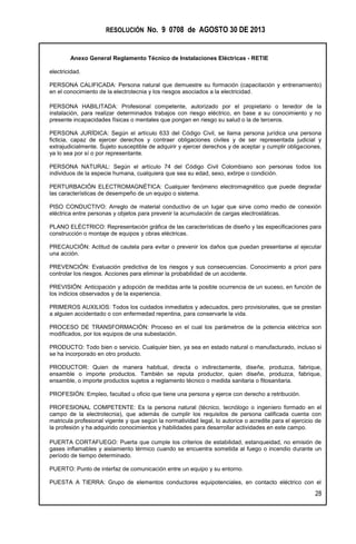 RESOLUCIÓN No. 9 0708 de AGOSTO 30 DE 2013
Anexo General Reglamento Técnico de Instalaciones Eléctricas - RETIE
28
electricidad.
PERSONA CALIFICADA: Persona natural que demuestre su formación (capacitación y entrenamiento)
en el conocimiento de la electrotecnia y los riesgos asociados a la electricidad.
PERSONA HABILITADA: Profesional competente, autorizado por el propietario o tenedor de la
instalación, para realizar determinados trabajos con riesgo eléctrico, en base a su conocimiento y no
presente incapacidades físicas o mentales que pongan en riesgo su salud o la de terceros.
PERSONA JURÍDICA: Según el artículo 633 del Código Civil, se llama persona jurídica una persona
ficticia, capaz de ejercer derechos y contraer obligaciones civiles y de ser representada judicial y
extrajudicialmente. Sujeto susceptible de adquirir y ejercer derechos y de aceptar y cumplir obligaciones,
ya lo sea por sí o por representante.
PERSONA NATURAL: Según el artículo 74 del Código Civil Colombiano son personas todos los
individuos de la especie humana, cualquiera que sea su edad, sexo, extirpe o condición.
PERTURBACIÓN ELECTROMAGNÉTICA: Cualquier fenómeno electromagnético que puede degradar
las características de desempeño de un equipo o sistema.
PISO CONDUCTIVO: Arreglo de material conductivo de un lugar que sirve como medio de conexión
eléctrica entre personas y objetos para prevenir la acumulación de cargas electrostáticas.
PLANO ELÉCTRICO: Representación gráfica de las características de diseño y las especificaciones para
construcción o montaje de equipos y obras eléctricas.
PRECAUCIÓN: Actitud de cautela para evitar o prevenir los daños que puedan presentarse al ejecutar
una acción.
PREVENCIÓN: Evaluación predictiva de los riesgos y sus consecuencias. Conocimiento a priori para
controlar los riesgos. Acciones para eliminar la probabilidad de un accidente.
PREVISIÓN: Anticipación y adopción de medidas ante la posible ocurrencia de un suceso, en función de
los indicios observados y de la experiencia.
PRIMEROS AUXILIOS: Todos los cuidados inmediatos y adecuados, pero provisionales, que se prestan
a alguien accidentado o con enfermedad repentina, para conservarle la vida.
PROCESO DE TRANSFORMACIÓN: Proceso en el cual los parámetros de la potencia eléctrica son
modificados, por los equipos de una subestación.
PRODUCTO: Todo bien o servicio. Cualquier bien, ya sea en estado natural o manufacturado, incluso si
se ha incorporado en otro producto.
PRODUCTOR: Quien de manera habitual, directa o indirectamente, diseñe, produzca, fabrique,
ensamble o importe productos. También se reputa productor, quien diseñe, produzca, fabrique,
ensamble, o importe productos sujetos a reglamento técnico o medida sanitaria o fitosanitaria.
PROFESIÓN: Empleo, facultad u oficio que tiene una persona y ejerce con derecho a retribución.
PROFESIONAL COMPETENTE: Es la persona natural (técnico, tecnólogo o ingeniero formado en el
campo de la electrotecnia), que además de cumplir los requisitos de persona calificada cuenta con
matricula profesional vigente y que según la normatividad legal, lo autorice o acredite para el ejercicio de
la profesión y ha adquirido conocimientos y habilidades para desarrollar actividades en este campo.
PUERTA CORTAFUEGO: Puerta que cumple los criterios de estabilidad, estanqueidad, no emisión de
gases inflamables y aislamiento térmico cuando se encuentra sometida al fuego o incendio durante un
período de tiempo determinado.
PUERTO: Punto de interfaz de comunicación entre un equipo y su entorno.
PUESTA A TIERRA: Grupo de elementos conductores equipotenciales, en contacto eléctrico con el
 