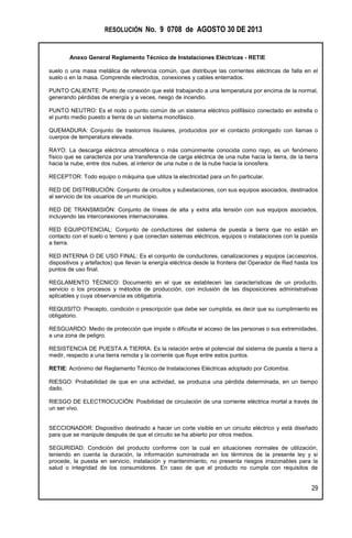 RESOLUCIÓN No. 9 0708 de AGOSTO 30 DE 2013
Anexo General Reglamento Técnico de Instalaciones Eléctricas - RETIE
29
suelo o una masa metálica de referencia común, que distribuye las corrientes eléctricas de falla en el
suelo o en la masa. Comprende electrodos, conexiones y cables enterrados.
PUNTO CALIENTE: Punto de conexión que esté trabajando a una temperatura por encima de la normal,
generando pérdidas de energía y a veces, riesgo de incendio.
PUNTO NEUTRO: Es el nodo o punto común de un sistema eléctrico polifásico conectado en estrella o
el punto medio puesto a tierra de un sistema monofásico.
QUEMADURA: Conjunto de trastornos tisulares, producidos por el contacto prolongado con llamas o
cuerpos de temperatura elevada.
RAYO: La descarga eléctrica atmosférica o más comúnmente conocida como rayo, es un fenómeno
físico que se caracteriza por una transferencia de carga eléctrica de una nube hacia la tierra, de la tierra
hacia la nube, entre dos nubes, al interior de una nube o de la nube hacia la ionosfera.
RECEPTOR: Todo equipo o máquina que utiliza la electricidad para un fin particular.
RED DE DISTRIBUCIÓN: Conjunto de circuitos y subestaciones, con sus equipos asociados, destinados
al servicio de los usuarios de un municipio.
RED DE TRANSMISIÓN: Conjunto de líneas de alta y extra alta tensión con sus equipos asociados,
incluyendo las interconexiones internacionales.
RED EQUIPOTENCIAL: Conjunto de conductores del sistema de puesta a tierra que no están en
contacto con el suelo o terreno y que conectan sistemas eléctricos, equipos o instalaciones con la puesta
a tierra.
RED INTERNA O DE USO FINAL: Es el conjunto de conductores, canalizaciones y equipos (accesorios,
dispositivos y artefactos) que llevan la energía eléctrica desde la frontera del Operador de Red hasta los
puntos de uso final.
REGLAMENTO TÉCNICO: Documento en el que se establecen las características de un producto,
servicio o los procesos y métodos de producción, con inclusión de las disposiciones administrativas
aplicables y cuya observancia es obligatoria.
REQUISITO: Precepto, condición o prescripción que debe ser cumplida, es decir que su cumplimiento es
obligatorio.
RESGUARDO: Medio de protección que impide o dificulta el acceso de las personas o sus extremidades,
a una zona de peligro.
RESISTENCIA DE PUESTA A TIERRA: Es la relación entre el potencial del sistema de puesta a tierra a
medir, respecto a una tierra remota y la corriente que fluye entre estos puntos.
RETIE: Acrónimo del Reglamento Técnico de Instalaciones Eléctricas adoptado por Colombia.
RIESGO: Probabilidad de que en una actividad, se produzca una pérdida determinada, en un tiempo
dado.
RIESGO DE ELECTROCUCIÓN: Posibilidad de circulación de una corriente eléctrica mortal a través de
un ser vivo.
SECCIONADOR: Dispositivo destinado a hacer un corte visible en un circuito eléctrico y está diseñado
para que se manipule después de que el circuito se ha abierto por otros medios.
SEGURIDAD: Condición del producto conforme con la cual en situaciones normales de utilización,
teniendo en cuenta la duración, la información suministrada en los términos de la presente ley y si
procede, la puesta en servicio, instalación y mantenimiento, no presenta riesgos irrazonables para la
salud o integridad de los consumidores. En caso de que el producto no cumpla con requisitos de
 