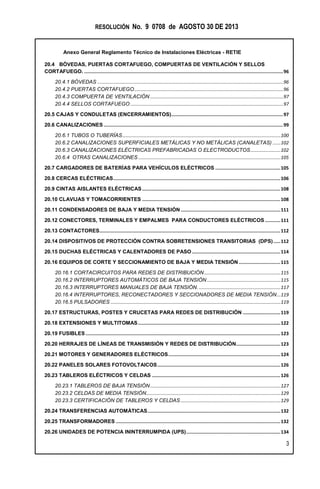 RESOLUCIÓN No. 9 0708 de AGOSTO 30 DE 2013
Anexo General Reglamento Técnico de Instalaciones Eléctricas - RETIE
3
20.4 BÓVEDAS, PUERTAS CORTAFUEGO, COMPUERTAS DE VENTILACIÓN Y SELLOS
CORTAFUEGO. ................................................................................................................................................96
20.4.1 BÓVEDAS .............................................................................................................................................96
20.4.2 PUERTAS CORTAFUEGO.................................................................................................................96
20.4.3 COMPUERTA DE VENTILACIÓN .....................................................................................................97
20.4.4 SELLOS CORTAFUEGO ....................................................................................................................97
20.5 CAJAS Y CONDULETAS (ENCERRAMIENTOS).................................................................................97
20.6 CANALIZACIONES..................................................................................................................................99
20.6.1 TUBOS O TUBERÍAS........................................................................................................................100
20.6.2 CANALIZACIONES SUPERFICIALES METÁLICAS Y NO METÁLICAS (CANALETAS) ......102
20.6.3 CANALIZACIONES ELÉCTRICAS PREFABRICADAS O ELECTRODUCTOS.......................102
20.6.4 OTRAS CANALIZACIONES ............................................................................................................105
20.7 CARGADORES DE BATERÍAS PARA VEHÍCULOS ELÉCTRICOS ...............................................105
20.8 CERCAS ELÉCTRICAS.........................................................................................................................106
20.9 CINTAS AISLANTES ELÉCTRICAS....................................................................................................108
20.10 CLAVIJAS Y TOMACORRIENTES ....................................................................................................108
20.11 CONDENSADORES DE BAJA Y MEDIA TENSIÓN ........................................................................111
20.12 CONECTORES, TERMINALES Y EMPALMES PARA CONDUCTORES ELÉCTRICOS ...........111
20.13 CONTACTORES...................................................................................................................................112
20.14 DISPOSITIVOS DE PROTECCIÓN CONTRA SOBRETENSIONES TRANSITORIAS (DPS).....112
20.15 DUCHAS ELÉCTRICAS Y CALENTADORES DE PASO................................................................114
20.16 EQUIPOS DE CORTE Y SECCIONAMIENTO DE BAJA Y MEDIA TENSIÓN ..............................115
20.16.1 CORTACIRCUITOS PARA REDES DE DISTRIBUCIÓN..........................................................115
20.16.2 INTERRUPTORES AUTOMÁTICOS DE BAJA TENSIÓN........................................................115
20.16.3 INTERRUPTORES MANUALES DE BAJA TENSIÓN. ..............................................................117
20.16.4 INTERRUPTORES, RECONECTADORES Y SECCIONADORES DE MEDIA TENSIÓN...119
20.16.5 PULSADORES .................................................................................................................................119
20.17 ESTRUCTURAS, POSTES Y CRUCETAS PARA REDES DE DISTRIBUCIÓN ...........................119
20.18 EXTENSIONES Y MULTITOMAS.......................................................................................................122
20.19 FUSIBLES.............................................................................................................................................123
20.20 HERRAJES DE LÍNEAS DE TRANSMISIÓN Y REDES DE DISTRIBUCIÓN................................123
20.21 MOTORES Y GENERADORES ELÉCTRICOS.................................................................................124
20.22 PANELES SOLARES FOTOVOLTAICOS.........................................................................................126
20.23 TABLEROS ELÉCTRICOS Y CELDAS .............................................................................................126
20.23.1 TABLEROS DE BAJA TENSIÓN...................................................................................................127
20.23.2 CELDAS DE MEDIA TENSIÓN......................................................................................................129
20.23.3 CERTIFICACIÓN DE TABLEROS Y CELDAS............................................................................129
20.24 TRANSFERENCIAS AUTOMÁTICAS................................................................................................132
20.25 TRANSFORMADORES .......................................................................................................................132
20.26 UNIDADES DE POTENCIA ININTERRUMPIDA (UPS)....................................................................134
 