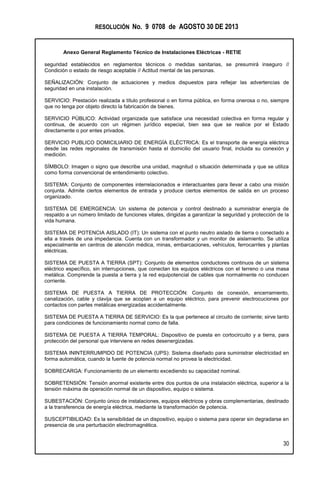 RESOLUCIÓN No. 9 0708 de AGOSTO 30 DE 2013
Anexo General Reglamento Técnico de Instalaciones Eléctricas - RETIE
30
seguridad establecidos en reglamentos técnicos o medidas sanitarias, se presumirá inseguro //
Condición o estado de riesgo aceptable // Actitud mental de las personas.
SEÑALIZACIÓN: Conjunto de actuaciones y medios dispuestos para reflejar las advertencias de
seguridad en una instalación.
SERVICIO: Prestación realizada a título profesional o en forma pública, en forma onerosa o no, siempre
que no tenga por objeto directo la fabricación de bienes.
SERVICIO PÚBLICO: Actividad organizada que satisface una necesidad colectiva en forma regular y
continua, de acuerdo con un régimen jurídico especial, bien sea que se realice por el Estado
directamente o por entes privados.
SERVICIO PUBLICO DOMICILIARIO DE ENERGÍA ELÉCTRICA: Es el transporte de energía eléctrica
desde las redes regionales de transmisión hasta el domicilio del usuario final, incluida su conexión y
medición.
SÍMBOLO: Imagen o signo que describe una unidad, magnitud o situación determinada y que se utiliza
como forma convencional de entendimiento colectivo.
SISTEMA: Conjunto de componentes interrelacionados e interactuantes para llevar a cabo una misión
conjunta. Admite ciertos elementos de entrada y produce ciertos elementos de salida en un proceso
organizado.
SISTEMA DE EMERGENCIA: Un sistema de potencia y control destinado a suministrar energía de
respaldo a un número limitado de funciones vitales, dirigidas a garantizar la seguridad y protección de la
vida humana.
SISTEMA DE POTENCIA AISLADO (IT): Un sistema con el punto neutro aislado de tierra o conectado a
ella a través de una impedancia. Cuenta con un transformador y un monitor de aislamiento. Se utiliza
especialmente en centros de atención médica, minas, embarcaciones, vehículos, ferrocarriles y plantas
eléctricas.
SISTEMA DE PUESTA A TIERRA (SPT): Conjunto de elementos conductores continuos de un sistema
eléctrico específico, sin interrupciones, que conectan los equipos eléctricos con el terreno o una masa
metálica. Comprende la puesta a tierra y la red equipotencial de cables que normalmente no conducen
corriente.
SISTEMA DE PUESTA A TIERRA DE PROTECCIÓN: Conjunto de conexión, encerramiento,
canalización, cable y clavija que se acoplan a un equipo eléctrico, para prevenir electrocuciones por
contactos con partes metálicas energizadas accidentalmente.
SISTEMA DE PUESTA A TIERRA DE SERVICIO: Es la que pertenece al circuito de corriente; sirve tanto
para condiciones de funcionamiento normal como de falla.
SISTEMA DE PUESTA A TIERRA TEMPORAL: Dispositivo de puesta en cortocircuito y a tierra, para
protección del personal que interviene en redes desenergizadas.
SISTEMA ININTERRUMPIDO DE POTENCIA (UPS): Sistema diseñado para suministrar electricidad en
forma automática, cuando la fuente de potencia normal no provea la electricidad.
SOBRECARGA: Funcionamiento de un elemento excediendo su capacidad nominal.
SOBRETENSIÓN: Tensión anormal existente entre dos puntos de una instalación eléctrica, superior a la
tensión máxima de operación normal de un dispositivo, equipo o sistema.
SUBESTACIÓN: Conjunto único de instalaciones, equipos eléctricos y obras complementarias, destinado
a la transferencia de energía eléctrica, mediante la transformación de potencia.
SUSCEPTIBILIDAD: Es la sensibilidad de un dispositivo, equipo o sistema para operar sin degradarse en
presencia de una perturbación electromagnética.
 