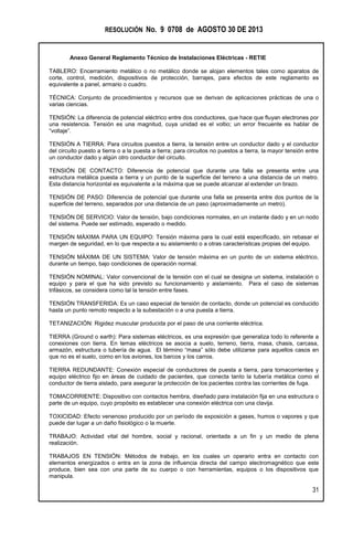 RESOLUCIÓN No. 9 0708 de AGOSTO 30 DE 2013
Anexo General Reglamento Técnico de Instalaciones Eléctricas - RETIE
31
TABLERO: Encerramiento metálico o no metálico donde se alojan elementos tales como aparatos de
corte, control, medición, dispositivos de protección, barrajes, para efectos de este reglamento es
equivalente a panel, armario o cuadro.
TÉCNICA: Conjunto de procedimientos y recursos que se derivan de aplicaciones prácticas de una o
varias ciencias.
TENSIÓN: La diferencia de potencial eléctrico entre dos conductores, que hace que fluyan electrones por
una resistencia. Tensión es una magnitud, cuya unidad es el voltio; un error frecuente es hablar de
“voltaje”.
TENSIÓN A TIERRA: Para circuitos puestos a tierra, la tensión entre un conductor dado y el conductor
del circuito puesto a tierra o a la puesta a tierra; para circuitos no puestos a tierra, la mayor tensión entre
un conductor dado y algún otro conductor del circuito.
TENSIÓN DE CONTACTO: Diferencia de potencial que durante una falla se presenta entre una
estructura metálica puesta a tierra y un punto de la superficie del terreno a una distancia de un metro.
Esta distancia horizontal es equivalente a la máxima que se puede alcanzar al extender un brazo.
TENSIÓN DE PASO: Diferencia de potencial que durante una falla se presenta entre dos puntos de la
superficie del terreno, separados por una distancia de un paso (aproximadamente un metro).
TENSIÓN DE SERVICIO: Valor de tensión, bajo condiciones normales, en un instante dado y en un nodo
del sistema. Puede ser estimado, esperado o medido.
TENSIÓN MÁXIMA PARA UN EQUIPO: Tensión máxima para la cual está especificado, sin rebasar el
margen de seguridad, en lo que respecta a su aislamiento o a otras características propias del equipo.
TENSIÓN MÁXIMA DE UN SISTEMA: Valor de tensión máxima en un punto de un sistema eléctrico,
durante un tiempo, bajo condiciones de operación normal.
TENSIÓN NOMINAL: Valor convencional de la tensión con el cual se designa un sistema, instalación o
equipo y para el que ha sido previsto su funcionamiento y aislamiento. Para el caso de sistemas
trifásicos, se considera como tal la tensión entre fases.
TENSIÓN TRANSFERIDA: Es un caso especial de tensión de contacto, donde un potencial es conducido
hasta un punto remoto respecto a la subestación o a una puesta a tierra.
TETANIZACIÓN: Rigidez muscular producida por el paso de una corriente eléctrica.
TIERRA (Ground o earth): Para sistemas eléctricos, es una expresión que generaliza todo lo referente a
conexiones con tierra. En temas eléctricos se asocia a suelo, terreno, tierra, masa, chasis, carcasa,
armazón, estructura o tubería de agua. El término “masa” sólo debe utilizarse para aquellos casos en
que no es el suelo, como en los aviones, los barcos y los carros.
TIERRA REDUNDANTE: Conexión especial de conductores de puesta a tierra, para tomacorrientes y
equipo eléctrico fijo en áreas de cuidado de pacientes, que conecta tanto la tubería metálica como el
conductor de tierra aislado, para asegurar la protección de los pacientes contra las corrientes de fuga.
TOMACORRIENTE: Dispositivo con contactos hembra, diseñado para instalación fija en una estructura o
parte de un equipo, cuyo propósito es establecer una conexión eléctrica con una clavija.
TOXICIDAD: Efecto venenoso producido por un período de exposición a gases, humos o vapores y que
puede dar lugar a un daño fisiológico o la muerte.
TRABAJO: Actividad vital del hombre, social y racional, orientada a un fin y un medio de plena
realización.
TRABAJOS EN TENSIÓN: Métodos de trabajo, en los cuales un operario entra en contacto con
elementos energizados o entra en la zona de influencia directa del campo electromagnético que este
produce, bien sea con una parte de su cuerpo o con herramientas, equipos o los dispositivos que
manipula.
 