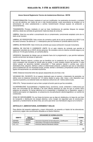 RESOLUCIÓN No. 9 0708 de AGOSTO 30 DE 2013
Anexo General Reglamento Técnico de Instalaciones Eléctricas - RETIE
32
TRANSFORMACIÓN: Proceso mediante el cual son modificados, los parámetros de tensión y corriente
de una red eléctrica, por medio de uno o más transformadores, cuyos secundarios se emplean en la
alimentación de otras subestaciones o centros transformación (incluye equipos de protección y
seccionamiento).
TRANSMISIÓN: Proceso mediante el cual se hace transferencia de grandes bloques de energía
eléctrica, desde las centrales de generación hasta las áreas de consumo.
UMBRAL: Nivel de una señal o concentración de un contaminante, comúnmente aceptado como de no
daño al ser humano.
UMBRAL DE PERCEPCIÓN: Valor mínimo de corriente a partir de la cual es percibida por el 99,5 % de
los seres humanos. Se estima en 1,1 miliamperios para los hombres en corriente alterna a 60 Hz.
UMBRAL DE REACCIÓN: Valor mínimo de corriente que causa contracción muscular involuntaria.
UMBRAL DE SOLTAR O CORRIENTE LÍMITE: Es el valor máximo de corriente que permite la
separación voluntaria de un 99,5% de las personas. Se considera como la máxima corriente segura y se
estima en 10 mA para hombres, en corriente alterna.
URGENCIA: Necesidad de trabajo que se presenta fuera de la programación y que permite realizarse
cuando se terminen las tareas en ejecución.
USUARIO: Persona natural o jurídica que se beneficia con la prestación de un servicio público, bien
como propietario del inmueble en donde este se presta, o como receptor directo del servicio. A este
último usuario se denomina también consumidor // Toda persona natural o jurídica que, como
destinatario final, adquiera, disfrute o utilice un determinado producto, cualquiera que sea su naturaleza
para la satisfacción de una necesidad propia, privada, familiar o doméstica y empresarial cuando no esté
ligada intrínsecamente a su actividad económica.
VANO: Distancia horizontal entre dos apoyos adyacentes de una línea o red.
VECINDAD DEL PACIENTE: Es el espacio destinado para el examen y tratamiento de pacientes, se
define como la distancia horizontal de 1,8 metros desde la cama, silla, mesa u otro dispositivo que
soporte al paciente y se extiende hasta una distancia vertical de 2,30 metros sobre el piso.
VIDA ÚTIL: Tiempo durante el cual un bien cumple la función para la que fue concebido.
VULNERABILIDAD: Susceptibilidad o fragilidad física, económica, social, ambiental o institucional que
tiene una comunidad de ser afectada o de sufrir efectos adversos en caso de que un evento físico
peligroso se presente. En temas eléctricos es la incapacidad o inhabilidad de un dispositivo, equipo o
sistema para operar sin degradarse, en presencia de una perturbación electromagnética o un cambio de
condiciones.
ZONA DE SERVIDUMBRE: Es una franja de terreno que se deja sin obstáculos a lo largo de una línea
de transporte o distribución de energía eléctrica, como margen de seguridad para la construcción,
operación y mantenimiento de dicha línea, así como para tener una interrelación segura con el entorno.
ARTÍCULO 4º. ABREVIATURAS, ACRÓNIMOS Y SIGLAS
Para efectos del presente reglamento y mayor información, se presenta un listado de las abreviaturas,
acrónimos y siglas más comúnmente utilizadas en el Sector Eléctrico.
ÁMBITO
ORGANISMO DE NORMALIZACIÓN
NORMASIGLA/
ACRÓNIMO
NOMBRE
ESPAÑA AENOR Asociación Española de Normalización y Certificación UNE
FRANCIA AFNOR Association Francaise de Normalisation NF
E.E. U.U. ANSI American National Standards Institute ANSI
 
