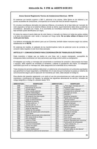 RESOLUCIÓN No. 9 0708 de AGOSTO 30 DE 2013
Anexo General Reglamento Técnico de Instalaciones Eléctricas - RETIE
39
En sistemas con tensión superior a 380 V, adicional a los colores, debe fijarse en los tableros y en
puntos accesibles de conductores, una leyenda con el aviso del nivel de tensión respectivo.
En circuitos monofásicos derivados de sistemas trifásicos, el conductor de la fase debe ser marcado de
color asignado a la fase en el sistema trifásico donde se derive. Igual tratamiento debe darse a sistemas
monofásicos derivados de 2 fases. Si la acometida es monofásica derivada de sistema trifásico, una
fase también podrá identificarse con negro.
En todos los casos el neutro debe ser de color blanco o marcado con blanco en todas las partes visibles
y la tierra de protección color verde o marcada con franja verde. No se debe utilizar el blanco ni el
verde para las fases.
Los tableros procedentes del exterior para uso en Colombia, también deben marcarse según los colores
establecidos en el RETIE.
En sistemas de medida, el cableado de los transformadores tanto de potencial como de corriente, la
conexión debe respetar el color de la fase asociada.
ARTÍCULO 7º. COMUNICACIONES PARA COORDINACIÓN DE TRABAJOS ELÉCTRICOS
Cada maniobra o trabajo que se realice en una línea, red o equipo energizado, susceptible de
energizarse debe coordinarse con la(s) persona(s) que tenga control sobre su energización.
El trabajador que reciba un mensaje oral concerniente a maniobras de conexión o desconexión de líneas
o equipos, debe repetirlo de inmediato al remitente y obtener la aprobación del mismo. El trabajador
autorizado que envíe un mensaje oral, debe asegurarse de la identidad de su interlocutor.
Toda empresa de servicios públicos debe tener un sistema de comunicaciones con protocolos aprobados
que garanticen la mayor seguridad y confiabilidad. En el caso de que la empresa no posea un sistema de
comunicaciones seguro para la ejecución de maniobras por radio, debe adoptar el Código Q.
Para efectos del presente reglamento y en razón al uso de comunicaciones por radio para todo tipo de
maniobras y coordinación de trabajos, se adoptan las siguientes abreviaturas de servicio, tomadas del
código telegráfico o Código Q, utilizado desde 1912.
ABREVIATURA SIGNIFICADO ABREVIATURA SIGNIFICADO
QAB Pedir autorización QRU ¿Tiene algún mensaje para mí?
QAP Permanecer en escucha QRV Preparado para
QAQ ¿Existe peligro? QRX ¿Cuándo vuelve a llamar?
QAY Avisar cuando pase por. QSA Intensidad de la señal (de 1 a 5)
QBC Informe meteorológico QSG Mensajes por enviar
QCB Está ocasionando demora QSI Informar a….
QCS Mi recepción fue interrumpida QSL Confirmar recepción
QDB Enviar el mensaje a… QSM Repetir último mensaje
QEF Llegar al estacionamiento QSN ¿Ha escuchado?
QEN Mantener la posición QSO Necesito comunicarme con…
QGL ¿Puedo entrar en…? QSR Repetir la llamada
QGM ¿Puedo salir de…? QSY Pasar a otra frecuencia
QOD Permiso para comunicar QSR Repetir la llamada
QOE Señal de seguridad QSX Escuchar a…
QOF Calidad de mis señales QSY Pasar a otra frecuencia
QOT Tiempo de espera para comunicación QTA Cancelar el mensaje
QRA Quien llama QTH Ubicación o lugar
QRB Distancia aproximada entre estaciones QTN Hora de salida
QRD Sitio hacia donde se dirige QTR Hora exacta
QRE Hora de llegada QTU Hora en que estará al aire
QRF Volver a un sitio QTX Estación dispuesta para comunicar
QRG Frecuencia exacta QTZ Continuación de la búsqueda
QRI Tono de mi transmisión QUA ¿Tiene noticias de….?
QRK ¿Cómo me copia? QUB Datos solicitados
QRL Estar ocupado QUD Señal de urgencia
QRM ¿Tiene interferencia? QUE ¿Puedo hablar en otro idioma?
QRO Aumentar la potencia de transmisión QUN Mi situación es
 