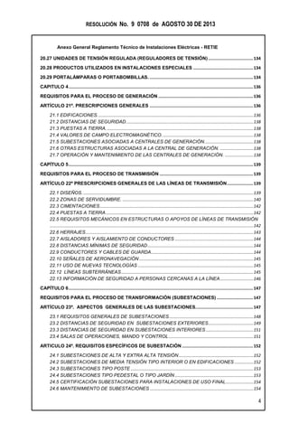 RESOLUCIÓN No. 9 0708 de AGOSTO 30 DE 2013
Anexo General Reglamento Técnico de Instalaciones Eléctricas - RETIE
4
20.27 UNIDADES DE TENSIÓN REGULADA (REGULADORES DE TENSIÓN)....................................134
20.28 PRODUCTOS UTILIZADOS EN INSTALACIONES ESPECIALES ................................................134
20.29 PORTALÁMPARAS O PORTABOMBILLAS. ...................................................................................134
CAPITULO 4....................................................................................................................................................136
REQUISITOS PARA EL PROCESO DE GENERACIÓN ............................................................................136
ARTÍCULO 21º. PRESCRIPCIONES GENERALES ...................................................................................136
21.1 EDIFICACIONES...................................................................................................................................136
21.2 DISTANCIAS DE SEGURIDAD...........................................................................................................138
21.3 PUESTAS A TIERRA............................................................................................................................138
21.4 VALORES DE CAMPO ELECTROMAGNÉTICO.............................................................................138
21.5 SUBESTACIONES ASOCIADAS A CENTRALES DE GENERACIÓN.........................................138
21.6 OTRAS ESTRUCTURAS ASOCIADAS A LA CENTRAL DE GENERACIÓN. ............................138
21.7 OPERACIÓN Y MANTENIMIENTO DE LAS CENTRALES DE GENERACIÓN. ........................138
CAPÍTULO 5....................................................................................................................................................139
REQUISITOS PARA EL PROCESO DE TRANSMISIÓN ...........................................................................139
ARTÍCULO 22º PRESCRIPCIONES GENERALES DE LAS LÍNEAS DE TRANSMISIÓN.....................139
22.1 DISEÑOS................................................................................................................................................139
22.2 ZONAS DE SERVIDUMBRE. ..............................................................................................................140
22.3 CIMENTACIONES.................................................................................................................................142
22.4 PUESTAS A TIERRA............................................................................................................................142
22.5 REQUISITOS MECÁNICOS EN ESTRUCTURAS O APOYOS DE LÍNEAS DE TRANSMISIÓN
...........................................................................................................................................................................142
22.6 HERRAJES.............................................................................................................................................143
22.7 AISLADORES Y AISLAMIENTO DE CONDUCTORES ..................................................................144
22.8 DISTANCIAS MÍNIMAS DE SEGURIDAD.........................................................................................144
22.9 CONDUCTORES Y CABLES DE GUARDA......................................................................................144
22.10 SEÑALES DE AERONAVEGACIÓN ................................................................................................145
22.11 USO DE NUEVAS TECNOLOGÍAS .................................................................................................145
22.12 LÍNEAS SUBTERRÁNEAS...............................................................................................................145
22.13 INFORMACIÓN DE SEGURIDAD A PERSONAS CERCANAS A LA LÍNEA............................146
CAPÍTULO 6....................................................................................................................................................147
REQUISITOS PARA EL PROCESO DE TRANSFORMACIÓN (SUBESTACIONES) .............................147
ARTÍCULO 23º. ASPECTOS GENERALES DE LAS SUBESTACIONES..............................................147
23.1 REQUISITOS GENERALES DE SUBESTACIONES.......................................................................148
23.2 DISTANCIAS DE SEGURIDAD EN SUBESTACIONES EXTERIORES......................................149
23.3 DISTANCIAS DE SEGURIDAD EN SUBESTACIONES INTERIORES ........................................151
23.4 SALAS DE OPERACIONES, MANDO Y CONTROL .......................................................................151
ARTICULO 24º. REQUISITOS ESPECÍFICOS DE SUBESTACIÓN .........................................................152
24.1 SUBESTACIONES DE ALTA Y EXTRA ALTA TENSIÓN...............................................................152
24.2 SUBESTACIONES DE MEDIA TENSIÓN TIPO INTERIOR O EN EDIFICACIONES ................152
24.3 SUBESTACIONES TIPO POSTE .......................................................................................................153
24.4 SUBESTACIONES TIPO PEDESTAL O TIPO JARDÍN ..................................................................153
24.5 CERTIFICACIÓN SUBESTACIONES PARA INSTALACIONES DE USO FINAL.......................154
24.6 MANTENIMIENTO DE SUBESTACIONES .......................................................................................154
 
