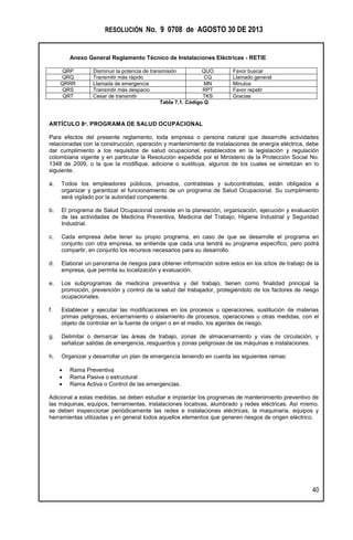 RESOLUCIÓN No. 9 0708 de AGOSTO 30 DE 2013
Anexo General Reglamento Técnico de Instalaciones Eléctricas - RETIE
40
QRP Disminuir la potencia de transmisión QUO Favor buscar
QRQ Transmitir más rápido CQ Llamado general
QRRR Llamada de emergencia MN Minutos
QRS Transmitir más despacio RPT Favor repetir
QRT Cesar de transmitir TKS Gracias
Tabla 7.1. Código Q
ARTÍCULO 8º. PROGRAMA DE SALUD OCUPACIONAL
Para efectos del presente reglamento, toda empresa o persona natural que desarrolle actividades
relacionadas con la construcción, operación y mantenimiento de instalaciones de energía eléctrica, debe
dar cumplimiento a los requisitos de salud ocupacional, establecidos en la legislación y regulación
colombiana vigente y en particular la Resolución expedida por el Ministerio de la Protección Social No.
1348 de 2009, o la que la modifique, adicione o sustituya, algunos de los cuales se sintetizan en lo
siguiente.
a. Todos los empleadores públicos, privados, contratistas y subcontratistas, están obligados a
organizar y garantizar el funcionamiento de un programa de Salud Ocupacional. Su cumplimiento
será vigilado por la autoridad competente.
b. El programa de Salud Ocupacional consiste en la planeación, organización, ejecución y evaluación
de las actividades de Medicina Preventiva, Medicina del Trabajo, Higiene Industrial y Seguridad
Industrial.
c. Cada empresa debe tener su propio programa, en caso de que se desarrolle el programa en
conjunto con otra empresa, se entiende que cada una tendrá su programa específico, pero podrá
compartir, en conjunto los recursos necesarios para su desarrollo.
d. Elaborar un panorama de riesgos para obtener información sobre estos en los sitios de trabajo de la
empresa, que permita su localización y evaluación.
e. Los subprogramas de medicina preventiva y del trabajo, tienen como finalidad principal la
promoción, prevención y control de la salud del trabajador, protegiéndolo de los factores de riesgo
ocupacionales.
f. Establecer y ejecutar las modificaciones en los procesos u operaciones, sustitución de materias
primas peligrosas, encerramiento o aislamiento de procesos, operaciones u otras medidas, con el
objeto de controlar en la fuente de origen o en el medio, los agentes de riesgo.
g. Delimitar o demarcar las áreas de trabajo, zonas de almacenamiento y vías de circulación, y
señalizar salidas de emergencia, resguardos y zonas peligrosas de las máquinas e instalaciones.
h. Organizar y desarrollar un plan de emergencia teniendo en cuenta las siguientes ramas:
 Rama Preventiva
 Rama Pasiva o estructural
 Rama Activa o Control de las emergencias.
Adicional a estas medidas, se deben estudiar e implantar los programas de mantenimiento preventivo de
las máquinas, equipos, herramientas, instalaciones locativas, alumbrado y redes eléctricas. Así mismo,
se deben inspeccionar periódicamente las redes e instalaciones eléctricas, la maquinaria, equipos y
herramientas utilizadas y en general todos aquellos elementos que generen riesgos de origen eléctrico.
 