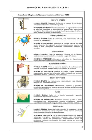 RESOLUCIÓN No. 9 0708 de AGOSTO 30 DE 2013
Anexo General Reglamento Técnico de Instalaciones Eléctricas - RETIE
46
CONTACTO DIRECTO
POSIBLES CAUSAS: Negligencia de técnicos o impericia de no técnicos,
violación de las distancias mínimas de seguridad.
MEDIDAS DE PROTECCIÓN: Establecer distancias de seguridad, interposición
de obstáculos, aislamiento o recubrimiento de partes activas, utilización de
interruptores diferenciales, elementos de protección personal, puesta a tierra,
probar ausencia de tensión, doble aislamiento.
CONTACTO INDIRECTO
POSIBLES CAUSAS: Fallas de aislamiento, mal mantenimiento, falta de
conductor de puesta a tierra.
MEDIDAS DE PROTECCIÓN: Separación de circuitos, uso de muy baja
tensión, distancias de seguridad, conexiones equipotenciales, sistemas de
puesta a tierra, interruptores diferenciales, mantenimiento preventivo y
correctivo.
CORTOCIRCUITO
POSIBLES CAUSAS: Fallas de aislamiento, impericia de los técnicos,
accidentes externos, vientos fuertes, humedades, equipos defectuosos.
MEDIDAS DE PROTECCIÓN: Interruptores automáticos con dispositivos de
disparo de máxima corriente o cortacircuitos fusibles.
ELECTRICIDAD ESTÁTICA
POSIBLES CAUSAS: Unión y separación constante de materiales como
aislantes, conductores, sólidos o gases con la presencia de un aislante.
MEDIDAS DE PROTECCIÓN: Sistemas de puesta a tierra, conexiones
equipotenciales, aumento de la humedad relativa, ionización del ambiente,
eliminadores eléctricos y radiactivos, pisos conductivos.
EQUIPO DEFECTUOSO
POSIBLES CAUSAS: Mal mantenimiento, mala instalación, mala utilización,
tiempo de uso, transporte inadecuado.
MEDIDAS DE PROTECCIÓN: Mantenimiento predictivo y preventivo,
construcción de instalaciones siguiendo las normas técnicas, caracterización del
entorno electromagnético.
RAYOS
POSIBLES CAUSAS: Fallas en: el diseño, construcción, operación,
mantenimiento del sistema de protección.
MEDIDAS DE PROTECCIÓN: Pararrayos, bajantes, puestas a tierra,
equipotencialización, apantallamientos, topología de cableados. Además
suspender actividades de alto riesgo, cuando se tenga personal al aire libre.
SOBRECARGA
POSIBLES CAUSAS: Superar los límites nominales de los equipos o de los
conductores, instalaciones que no cumplen las normas técnicas, conexiones
flojas, armónicos, no controlar el factor de potencia.
MEDIDAS DE PROTECCIÓN: Uso de Interruptores automáticos con relés de
sobrecarga, interruptores automáticos asociados con cortacircuitos,
cortacircuitos, fusibles bien dimensionados, dimensionamiento técnico de
conductores y equipos, compensación de energía reactiva con banco de
condensadores.
L1
L2
L3
 