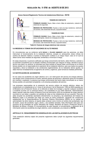 RESOLUCIÓN No. 9 0708 de AGOSTO 30 DE 2013
Anexo General Reglamento Técnico de Instalaciones Eléctricas - RETIE
47
TENSIÓN DE CONTACTO
POSIBLES CAUSAS: Rayos, fallas a tierra, fallas de aislamiento, violación de
distancias de seguridad.
MEDIDAS DE PROTECCIÓN: Puestas a tierra de baja resistencia, restricción
de accesos, alta resistividad del piso, equipotencializar.
TENSIÓN DE PASO
POSIBLES CAUSAS: Rayos, fallas a tierra, fallas de aislamiento, violación de
áreas restringidas, retardo en el despeje de la falla,
MEDIDAS DE PROTECCIÓN: Puestas a tierra de baja resistencia, restricción
de accesos, alta resistividad del piso, equipotencializar.
Tabla 9.5. Factores de riesgos eléctricos más comunes
9.4 MEDIDAS A TOMAR EN SITUACIONES DE ALTO RIESGO
En circunstancias que se evidencie ALTO RIESGO o PELIGRO INMINENTE para las personas, se debe
interrumpir el funcionamiento de la instalación eléctrica, excepto en aeropuertos, áreas críticas de
centros de atención médica o cuando la interrupción conlleve a un riesgo mayor; caso en el cual se
deben tomar otras medidas de seguridad, tendientes a minimizar el riesgo.
En estas situaciones, la persona calificada que tenga conocimiento del hecho, debe informar y solicitar a
la autoridad competente que se adopten medidas provisionales que mitiguen el riesgo, dándole el apoyo
técnico que esté a su alcance; la autoridad que haya recibido el reporte debe comunicarse en el menor
tiempo posible con el responsable de la operación de la instalación eléctrica, para que realice los ajustes
requeridos y lleve la instalación a las condiciones reglamentarias; de no realizarse dichos ajustes, se
debe informar inmediatamente al organismo de control y vigilancia, quien tomará la medidas pertinentes.
9.5 NOTIFICACIÓN DE ACCIDENTES
En los casos de accidentes de origen eléctrico con o sin interrupción del servicio de energía eléctrica,
que tengan como consecuencia la muerte, lesiones graves de personas o afectación grave de inmuebles
por incendio o explosión, la persona que tenga conocimiento del hecho debe comunicarlo en el menor
tiempo posible a la autoridad competente o a la empresa prestadora del servicio.
Las empresas responsables de la prestación del servicio público de energía eléctrica, deben dar
cumplimiento a lo establecido en el inciso d) del artículo 4 de la Resolución 1348 de 2009 expedida por
el Ministerio de la Protección Social, en lo referente al deber de investigar y reportar cualquier accidente
o incidente ocurrido con su personal directo o de contratistas en sus redes eléctricas. Adicionalmente,
deben reportar cada tres meses al Sistema Único de Información (SUI) los accidentes de origen eléctrico
ocurridos en sus redes y aquellos con pérdida de vidas en las instalaciones de sus usuarios. Para ello,
debe recopilar los accidentes reportados directamente a la empresa y las estadísticas del Instituto de
Medicina Legal o la autoridad que haga sus veces en dicha jurisdicción, siguiendo las condiciones
establecidas por la Superintendencia de Servicios Públicos Domiciliarios (SSPD) en su calidad de
administrador de dicho sistema; el reporte debe contener como mínimo el nombre del accidentado, tipo
de lesión, causa del accidente, lugar y fecha, y las medidas tomadas. Esta información será para uso
exclusivo de las entidades de control, Ministerio del Trabajo, Ministerio de Salud y Protección Social y
Ministerio de Minas y Energía. El incumplimiento de este requisito, el encubrimiento o alteración de la
información sobre los accidentes de origen eléctrico, será considerado una violación al RETIE.
ARTÍCULO 10º. REQUERIMIENTOS GENERALES DE LAS INSTALACIONES ELÉCTRICAS
Toda instalación eléctrica objeto del presente reglamento debe cumplir los siguientes requerimientos
generales:
I
 
