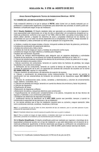 RESOLUCIÓN No. 9 0708 de AGOSTO 30 DE 2013
Anexo General Reglamento Técnico de Instalaciones Eléctricas - RETIE
48
10.1 DISEÑO DE LAS INSTALACIONES ELÉCTRICAS
4
Toda instalación eléctrica a la que le aplique el RETIE, debe contar con un diseño realizado por un
profesional o profesionales legalmente competentes para desarrollar esa actividad. El diseño podrá ser
detallado o simplificado según el tipo de instalación.
10.1.1 Diseño Detallado: El Diseño detallado debe ser ejecutado por profesionales de la ingeniería
cuya especialidad esté relacionada con el tipo de obra a desarrollar y la competencia otorgada por su
matrícula profesional, conforme a las Leyes 51 de 1986 y 842 de 2003. Las partes involucradas con el
diseño deben atender y respetar los derechos de autor y propiedad intelectual de los diseños. La
profundidad con que se traten los temas dependerá de la complejidad y el nivel de riesgo asociado al
tipo de instalación y debe contemplar los ítems que le apliquen de la siguiente lista:
a. Análisis y cuadros de cargas iniciales y futuras, incluyendo análisis de factor de potencia y armónicos.
b.Análisis de coordinación de aislamiento eléctrico.
c.Análisis de cortocircuito y falla a tierra.
d. Análisis de nivel de riesgo por rayos y medidas de protección contra rayos.
e.Análisis de riesgos de origen eléctrico y medidas para mitigarlos.
f.Análisis del nivel tensión requerido.
g. Cálculo de campos electromagnéticos para asegurar que en espacios destinados a actividades
rutinarias de las personas, no se superen los límites de exposición definidos en la Tabla 14.1
h. Cálculo de transformadores incluyendo los efectos de los armónicos y factor de potencia en la carga.
i.Cálculo del sistema de puesta a tierra.
j. Cálculo económico de conductores, teniendo en cuenta todos los factores de pérdidas, las cargas
resultantes y los costos de la energía.
k. Verificación de los conductores, teniendo en cuenta el tiempo de disparo de los interruptores, la
corriente de cortocircuito de la red y la capacidad de corriente del conductor de acuerdo con la norma
IEC 60909, IEEE 242, capítulo 9 o equivalente.
l.Cálculo mecánico de estructuras y de elementos de sujeción de equipos.
m. Cálculo y coordinación de protecciones contra sobrecorrientes. En baja tensión se permite la
coordinación con las características de limitación de corriente de los dispositivos según IEC 60947-2
Anexo A.
n. Cálculos de canalizaciones (tubo, ductos, canaletas y electroductos) y volumen de encerramientos
(cajas, tableros, conduletas, etc.).
o. Cálculos de pérdidas de energía, teniendo en cuenta los efectos de armónicos y factor de potencia.
p.Cálculos de regulación.
q.Clasificación de áreas.
r.Elaboración de diagramas unifilares.
s.Elaboración de planos y esquemas eléctricos para construcción.
t. Especificaciones de construcción complementarias a los planos, incluyendo las de tipo técnico de
equipos y materiales y sus condiciones particulares.
u.Establecer las distancias de seguridad requeridas.
v. Justificación técnica de desviación de la NTC 2050 cuando sea permitido, siempre y cuando no
comprometa la seguridad de las personas o de la instalación.
w. Los demás estudios que el tipo de instalación requiera para su correcta y segura operación, tales
como condiciones sísmicas, acústicas, mecánicas o térmicas.
Nota 1. La profundidad con que se traten los ítems dependerá del tipo de instalación, para lo cual debe aplicarse el juicio
profesional del responsable del diseño.
Nota 2. El diseñador deberá hacer mención expresa de aquellos ítems que a su juicio no apliquen.
Nota 3. Para un análisis de riesgos de origen eléctrico, el diseñador debe hacer una descripción de los factores de riesgos
potenciales o presentes en la instalación y las recomendaciones para minimizarlos.
10.1.2 Diseño Simplificado: El diseño simplificado podrá ser realizado por ingeniero o tecnólogo de la
especialidad profesional acorde con el tipo de instalación y que esté relacionada con el alcance de la
matrícula profesional. Igualmente, el técnico electricista que tenga su certificación de competencia en
diseño eléctrico otorgada en los términos de la Ley 1264 de 2008, podrá realizar este tipo de diseño.
4
Numeral 10.1 modificado mediante Resolución 9 0795 de 25 de julio de 2014.
 