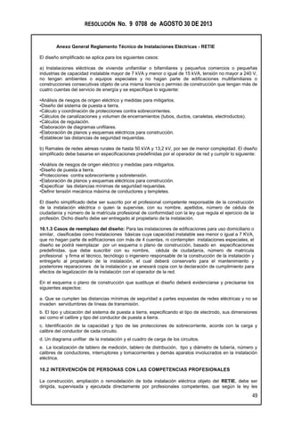 RESOLUCIÓN No. 9 0708 de AGOSTO 30 DE 2013
Anexo General Reglamento Técnico de Instalaciones Eléctricas - RETIE
49
El diseño simplificado se aplica para los siguientes casos:
a) Instalaciones eléctricas de vivienda unifamiliar o bifamiliares y pequeños comercios o pequeñas
industrias de capacidad instalable mayor de 7 kVA y menor o igual de 15 kVA, tensión no mayor a 240 V,
no tengan ambientes o equipos especiales y no hagan parte de edificaciones multifamiliares o
construcciones consecutivas objeto de una misma licencia o permiso de construcción que tengan más de
cuatro cuentas del servicio de energía y se especifique lo siguiente:
•Análisis de riesgos de origen eléctrico y medidas para mitigarlos.
•Diseño del sistema de puesta a tierra.
•Cálculo y coordinación de protecciones contra sobrecorrientes.
•Cálculos de canalizaciones y volumen de encerramientos (tubos, ductos, canaletas, electroductos).
•Cálculos de regulación.
•Elaboración de diagramas unifilares.
•Elaboración de planos y esquemas eléctricos para construcción.
•Establecer las distancias de seguridad requeridas.
b) Ramales de redes aéreas rurales de hasta 50 kVA y 13,2 kV, por ser de menor complejidad. El diseño
simplificado debe basarse en especificaciones predefinidas por el operador de red y cumplir lo siguiente:
•Análisis de riesgos de origen eléctrico y medidas para mitigarlos.
•Diseño de puesta a tierra.
•Protecciones contra sobrecorriente y sobretensión.
•Elaboración de planos y esquemas eléctricos para construcción.
•Especificar las distancias mínimas de seguridad requeridas.
•Definir tensión mecánica máxima de conductores y templetes.
El diseño simplificado debe ser suscrito por el profesional competente responsable de la construcción
de la instalación eléctrica o quien la supervise, con su nombre, apellidos, número de cédula de
ciudadanía y número de la matrícula profesional de conformidad con la ley que regula el ejercicio de la
profesión. Dicho diseño debe ser entregado al propietario de la instalación.
10.1.3 Casos de reemplazo del diseño: Para las instalaciones de edificaciones para uso domiciliario o
similar, clasificadas como instalaciones básicas cuya capacidad instalable sea menor o igual a 7 KVA,
que no hagan parte de edificaciones con más de 4 cuentas, ni contemplen instalaciones especiales, el
diseño se podrá reemplazar por un esquema o plano de construcción, basado en especificaciones
predefinidas, que debe suscribir con su nombre, cédula de ciudadanía, número de matrícula
profesional y firma el técnico, tecnólogo o ingeniero responsable de la construcción de la instalación y
entregarlo al propietario de la instalación, el cual deberá conservarlo para el mantenimiento y
posteriores reparaciones de la instalación y se anexará copia con la declaración de cumplimiento para
efectos de legalización de la instalación con el operador de la red.
En el esquema o plano de construcción que sustituye el diseño deberá evidenciarse y precisarse los
siguientes aspectos:
a. Que se cumplen las distancias mínimas de seguridad a partes expuestas de redes eléctricas y no se
invaden servidumbres de líneas de transmisión.
b. El tipo y ubicación del sistema de puesta a tierra, especificando el tipo de electrodo, sus dimensiones
así como el calibre y tipo del conductor de puesta a tierra.
c. Identificación de la capacidad y tipo de las protecciones de sobrecorriente, acorde con la carga y
calibre del conductor de cada circuito.
d. Un diagrama unifilar de la instalación y el cuadro de carga de los circuitos.
e. La localización de tablero de medición, tablero de distribución, tipo y diámetro de tubería, número y
calibres de conductores, interruptores y tomacorrientes y demás aparatos involucrados en la instalación
eléctrica.
10.2 INTERVENCIÓN DE PERSONAS CON LAS COMPETENCIAS PROFESIONALES
La construcción, ampliación o remodelación de toda instalación eléctrica objeto del RETIE, debe ser
dirigida, supervisada y ejecutada directamente por profesionales competentes, que según la ley les
 