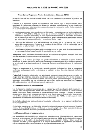 RESOLUCIÓN No. 9 0708 de AGOSTO 30 DE 2013
Anexo General Reglamento Técnico de Instalaciones Eléctricas - RETIE
50
faculte para ejecutar esa actividad y deben cumplir con todos los requisitos del presente reglamento que
le apliquen.
Conforme a la legislación vigente, la competencia para realizar bajo su responsabilidad directa
actividades de construcción, modificación, reparación, operación y mantenimiento de las instalaciones
eléctricas, corresponderá a los siguientes profesionales, quienes responderán por los efectos resultantes
de su participación en la instalación:
a. Ingenieros electricistas, electromecánicos, de distribución y redes eléctricas, de conformidad con las
Leyes 51 de 1986, 842 de 2003, las demás que la adicionen, modifiquen o sustituyan. Ingenieros
electrónicos, Ingenieros de Control y de otras ingenierías especializadas en actividades relacionadas
con las instalaciones eléctricas, solo podrán ejecutar la parte o componente de la instalación eléctrica
que le corresponda a su especialización y competencia técnica y legal.
b. Tecnólogos en electricidad o en electromecánica, de acuerdo con la Ley 842 de 2003 y en lo
relacionado con su Consejo Profesional se regirá por la Ley 392 de 1997 de conformidad con lo
establecido en la Sentencia C - 570 de 2004.
c. Técnicos electricistas conforme a las Leyes 19 de 1990 y 1264 de 2008, en el alcance que establezca
su matrícula profesional para el ejercicio de la profesión a nivel medio.
Parágrafo 1. En las actividades donde se actúe bajo la supervisión del ingeniero, este será quien debe
suscribir la declaración de cumplimiento de la instalación.
Parágrafo 2. Si la persona que dirige y/o ejecuta directamente la instalación no posee matricula
profesional, se deberá dar aviso a la autoridad competente, por ejercicio ilegal de la profesión. Del hecho
se le informará a la Superintendencia de Industria y Comercio por el incumplimiento de reglamentos
técnicos.
Cuando el responsable de la construcción, teniendo matrícula profesional no tiene la competencia
conforme a las leyes que regulan el ejercicio de su profesión, se debe dar aviso al consejo profesional
respectivo.
Parágrafo 3. Actividades relacionadas con la instalación pero que no estén directamente asociadas con
riesgos de origen eléctrico, tales como, apertura de regatas o excavaciones, obras civiles, tendido de
conductores, rocerías y podas de servidumbres, hincada de postes, operaciones de grúa y en general las
actividades desarrolladas por los ayudantes de electricidad, podrán ser ejecutadas por Personas
Advertidas, conforme a la definición del presente reglamento.
10.2.1 Responsabilidad de los diseñadores
Los diseños de las instalaciones eléctricas deben propiciar que en la construcción de la instalación se
cumplan todos los requerimientos del RETIE que le apliquen. Tanto las memorias de cálculo como los
planos o diagramas deben contemplar en forma legible el nombre, apellidos y número de matrícula
profesional de la persona o personas que actuaron en el diseño, quienes firmarán tales documentos y
con la firma aceptan dar cumplimiento a los requerimientos del RETIE, en consecuencia serán
responsables de los efectos derivados de la aplicación del diseño.
El diseñador debe atender las inquietudes del constructor e interventor y si se requieren cambios hacer
los ajustes pertinentes.
El diseñador, previamente a la elaboración del diseño, debe cerciorarse en el terreno que las distancias
mínimas de seguridad y franjas de servidumbre, se pueden cumplir y debe dejar las evidencia de esta
condición en la memorias de cálculo, planos de construcción y fotografías.
10.2.2 Responsabilidad de los constructores
Los responsables de la construcción, ampliación o remodelación de cualquier estructura o edificación
donde se tenga cualquier tipo de instalación eléctrica objeto del RETIE y el profesional competente
responsable de la dirección o la construcción directa de la instalación eléctrica deben cumplir los
siguientes requisitos y estar registrados en el Registro de Productores e Importadores de Productos
(bienes o servicios) sujetos al cumplimiento de reglamentos técnicos de la SIC:
 