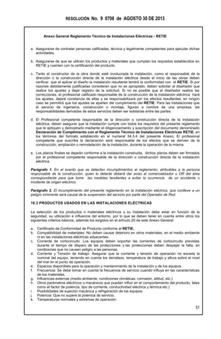 RESOLUCIÓN No. 9 0708 de AGOSTO 30 DE 2013
Anexo General Reglamento Técnico de Instalaciones Eléctricas - RETIE
51
a. Asegurarse de contratar personas calificadas, técnica y legalmente competentes para ejecutar dichas
actividades.
b. Asegurarse de que se utilicen los productos y materiales que cumplan los requisitos establecidos en
RETIE y cuenten con la certificación del producto.
c. Tanto el constructor de la obra donde esté involucrada la instalación, como el responsable de la
dirección o la construcción directa de la instalación eléctrica desde el inicio de las obras deben
verificar que al aplicar el diseño la instalación resultante tendrá la conformidad con el RETIE. Si por
razones debidamente justificadas consideran que no es apropiado, deben solicitar al diseñador que
realice los ajustes y dejar registro de la solicitud. Si no es posible que el diseñador realice las
correcciones, el profesional calificado responsable de la construcción de la instalación eléctrica hará
los ajustes, dejará constancia de ellas y se responsabilizará por los efectos resultantes; en ningún
caso se permitirá que los ajustes se aparten del cumplimiento del RETIE. Para las instalaciones que
el servicio de ingeniería, construcción o montaje, figuran a nombre de una empresa, las
responsabilidades derivadas de estos servicios deben ser solidarias entre las partes.
d. El Profesional competente responsable de la dirección o construcción directa de la instalación
eléctrica, deben asegurar que la instalación cumple con todos los requisitos del presente reglamento
que le apliquen y demostrarlo mediante el diligenciamiento y suscripción del documento denominado
Declaración de Cumplimiento con el Reglamento Técnico de Instalaciones Eléctricas RETIE, en
los términos del formato establecido en el numeral 34.3.4 del presente Anexo. El profesional
competente que suscriba la declaración será responsable de los efectos que se deriven de la
construcción, ampliación o remodelación de la instalación, durante la operación de la misma.
e. Los planos finales se dejarán conforme a la instalación construida, dichos planos deben ser firmados
por el profesional competente responsable de la dirección o construcción directa de la instalación
eléctrica.
Parágrafo 1. En el evento que se detecten incumplimientos al reglamento, atribuibles a la persona
responsable de la construcción, quien lo detecte deberá dar aviso al comercializador u OR del área
correspondiente para que tome las medidas tendientes a evitar la ocurrencia de un accidente o
incidente de origen eléctrico.
Parágrafo 2. El incumplimiento del presente reglamento en la instalación eléctrica, que conlleve a un
peligro inminente será causal de la suspensión del servicio por parte del Operador de Red.
10.3 PRODUCTOS USADOS EN LAS INSTALACIONES ELÉCTRICAS
La selección de los productos o materiales eléctricos y su instalación debe estar en función de la
seguridad, su utilización e influencia del entorno, por lo que se deben tener en cuenta entre otros los
siguientes criterios básicos, además los exigidos en el artículo 20 de este Anexo General:
a. Certificado de Conformidad de Producto conforme al RETIE.
b. Compatibilidad de materiales: No deben causar deterioro en otros materiales, en el medio ambiente
ni en las instalaciones eléctricas adyacentes.
c. Corriente de cortocircuito: Los equipos deben soportar las corrientes de cortocircuito previstas
durante el tiempo de disparo de las protecciones y las protecciones deben despejar la falla, en
condiciones que no causen peligro a las personas.
d. Corriente y Tensión de trabajo: Asegurar que la corriente y tensión de operación no exceda la
nominal del equipo, teniendo en cuenta los derrateos, temperatura de trabajo y altura sobre el nivel
del mar en el punto de operación.
e. Espacios disponibles para la operación y mantenimiento de la instalación y de los equipos.
f. Frecuencia: Se debe tomar en cuenta la frecuencia de servicio cuando influya en las características
de los materiales.
g. Influencias externas (medio ambiente, condiciones climáticas, corrosión, altitud, etc.)
h. Otros parámetros eléctricos o mecánicos que puedan influir en el comportamiento del producto, tales
como el factor de potencia, tipo de corriente, conductividad eléctrica y térmica etc.)
i. Posibilidades de sujeción mecánica y refrigeración de los equipos.
j. Potencia: Que no supere la potencia de servicio.
k. Temperaturas normales y extremas de operación.
 