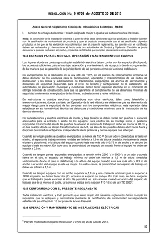RESOLUCIÓN No. 9 0708 de AGOSTO 30 DE 2013
Anexo General Reglamento Técnico de Instalaciones Eléctricas - RETIE
52
l. Tensión de ensayo dieléctrico: Tensión asignada mayor o igual a las sobretensiones previstas.
Nota: El constructor de la instalación eléctrica o quien la dirija debe cerciorarse que los productos a instalar cuenten
con la certificación de conformidad de producto y que el producto corresponda con el del certificado. Aquellos
productos a los que se les evidencie incumplimientos con el presente reglamento, así cuenten con el certificado
deben ser rechazados y denunciarse el hecho ante las autoridades de Control y Vigilancia. También se podrá
denunciar a quienes rechacen sin motivo, productos certificados que cumplen plenamente este reglamento.
10.4 ESPACIOS PARA EL MONTAJE, OPERACIÓN Y MANTENIMIENTO DE EQUIPOS
Los lugares donde se construya cualquier instalación eléctrica deben contar con los espacios (Incluyendo
los accesos) suficientes para el montaje, operación y mantenimiento de equipos y demás componentes,
de tal manera que se garantice la seguridad tanto de las personas como de la misma instalación.
En cumplimiento de lo dispuesto en la Ley 388 de 1997, en los planes de ordenamiento territorial se
debe disponer de los espacios para la construcción, operación y mantenimiento de las redes de
distribución y las líneas y subestaciones de transmisión, asegurando los anchos de servidumbre y
distancias de seguridad requeridas para el nivel de tensión y configuración de la instalación; las
autoridades de planeación municipal y curadurías deben tener especial atención en el momento de
otorgar licencias de construcción para que se garantice el cumplimiento de las distancias mínimas de
seguridad a elementos energizados de las líneas, subestaciones y redes eléctricas.
En estructuras o cuartos eléctricos compartidos con otros servicios, tales como televisión o
telecomunicaciones, donde a criterio del Operador de la red eléctrica se determine que los elementos de
mayor riesgo para la seguridad de las personas son los componentes eléctricos, este operador debe
establecer en su normatividad técnica las distancias y condiciones mínimas para la instalación de los
demás elementos.
En subestaciones y cuartos eléctricos de media y baja tensión se debe contar con puertas o espacios
adecuados para la entrada o salida de los equipos, para efectos de su montaje inicial o posterior
reposición. El ancho del ala de las puertas de acceso al espacio de trabajo no debe ser menor a 90 cm y
en los cuartos donde se alojan transformadores de MT, las alas de las puertas deben abrir hacia fuera y
disponer de cerradura antipánico, independiente de la potencia y de los equipos que albergan.
Cuando se tengan partes expuestas energizadas a menos de 150 V de un lado y conectadas a tierra en
el otro, el espacio de trabajo mínimo no debe ser inferior a 1,9 m de altura (medidos verticalmente desde
el piso o plataforma) o la altura del equipo cuando este sea más alto y 0,75 m de ancho o el ancho del
equipo si este es mayor. En todo caso la profundidad del espacio de trabajo frente al equipo no debe ser
inferior a 0,9 m.
Cuando se tengan partes expuestas energizadas a tensión entre 2500 V y 9000 V a un lado y puesta
tierra en el otro, el espacio de trabajo mínimo no debe ser inferior a 1,9 m de altura (medidos
verticalmente desde el piso o plataforma) o la altura del equipo cuando este sea más alto y 0,9 m de
ancho o el ancho del equipo si este es mayor. En estos casos, la profundidad del espacio de trabajo no
debe ser inferior a 1,5 m.
Cuando se tengan equipos con un ancho superior a 1,8 m y una corriente nominal igual o superior a
1200 amperios, se deben tener dos (2) accesos al espacio de trabajo. En todo caso, se debe asegurar
que el trabajador pueda evacuar el sitio. Se permitirá un solo acceso, cuando el ancho del espacio de
trabajo sea de al menos el doble, tal como se indica en la sección 110-16 c) de la NTC 2050
5
.
10.5 CONFORMIDAD CON EL PRESENTE REGLAMENTO
Toda instalación eléctrica y todo producto que sean objeto del presente reglamento deben cumplir los
requisitos que le apliquen y demostrarlo mediante la certificación de conformidad correspondiente
establecida en el Capítulo 10 del presente Anexo General.
10.6 OPERACIÓN Y MANTENIMIENTO DE INSTALACIONES ELÉCTRICAS
5
Párrafo modificado mediante Resolución 9 0795 de 25 de julio de 2014.
 