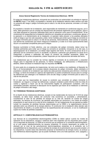 RESOLUCIÓN No. 9 0708 de AGOSTO 30 DE 2013
Anexo General Reglamento Técnico de Instalaciones Eléctricas - RETIE
53
En todas las instalaciones eléctricas, incluyendo las construidas con anterioridad a la entrada en vigencia
del RETIE (mayo 1º de 2005), el propietario o tenedor de la instalación eléctrica debe verificar que ésta
no presente alto riesgo o peligro inminente para la salud o la vida de las personas, animales o el medio
ambiente.
El propietario o tenedor de la instalación, será responsable de mantenerla en condiciones seguras, por lo
tanto, debe garantizar que se cumplan las disposiciones del presente reglamento que le apliquen, para lo
cual debe apoyarse en personas calificadas tanto para la operación como para el mantenimiento. Si las
condiciones de inseguridad de la instalación eléctrica son causadas por personas o condiciones ajenas a
la operación o al mantenimiento de la instalación, el operador debe prevenir a los posibles afectados
sobre el riesgo a que han sido expuestos y debe tomar medidas para evitar que el riesgo se convierta en
un peligro inminente para la salud o la vida de las personas. Adicionalmente, debe solicitar al causante,
que elimine las condiciones que hacen insegura la instalación y si este no lo hace oportunamente debe
recurrir a la autoridad competente para que le obligue.
Quienes suministren el fluido eléctrico, una vez enterados del peligro inminente, deben tomar las
medidas pertinentes para evitar que el riesgo se convierta en accidente, incluyendo si es del caso, la
desenergización de la instalación y se deben dejar registros del hecho. Si como consecuencia de la no
aplicación de los correctivos ocurre un accidente, la persona o personas que generaron la causa de la
inseguridad y quienes a sabiendas del riesgo no tomaron las medidas necesarias, deben ser
investigadas por los entes competentes y deben responder por las implicaciones derivadas del hecho.
Las instalaciones que no cumplen las normas vigentes al momento de la construcción y presenten
riesgos para la seguridad de las personas, la misma instalación, las edificaciones o infraestructura
aledaña, deben actualizar la instalación bajo los requisitos del RETIE.
Si como parte de un programa de inspecciones, tal como se le realiza a los medidores, el Operador de
Red o el Comercializador de la energía detecta situaciones de peligro inminente, deben solicitarle al
propietario o tenedor de la instalación que realice las adecuaciones necesarias para eliminar o minimizar
el riesgo. La fecha de entrada en vigencia del reglamento no podrá considerarse excusa para no corregir
las deficiencias que catalogan a la instalación como de alto riesgo o peligro inminente para la salud o la
vida de las personas.
En el caso que los responsables de causar la condición que convierten en peligro inminente la
instalación, se nieguen a corregir las deficiencias, cualquier ciudadano podrá informar ante los entes de
control y vigilancia o hacer uso de los instrumentos legales de participación ciudadana, ante las
autoridades judiciales, haciendo la descripción de los aspectos que hacen de la instalación un elemento
de peligro inminente o alto riesgo.
10.7 PERDIDAS TÉCNICAS ACEPTADAS
En el diseño de las instalaciones eléctricas, excepto en las residenciales de menos de 15 kVA de carga
instalable, se debe hacer análisis del conductor más económico en acometida y alimentadores,
considerando el valor de las pérdidas de energía en su vida útil, teniendo en cuenta las cargas
estimadas, los tiempos de ocurrencia, las pérdidas adicionales por armónicos y los costos de energía
proyectando el valor actual en la vida útil de la instalación. En las instalaciones de uso general se deben
cumplir los requisitos de pérdidas técnicas determinadas por la CREG o la reglamentación técnica
aplicable sobre uso eficiente de la energía eléctrica. El constructor de la instalación debe atender este
requerimiento de diseño y no podrá disminuir las especificaciones del conductor, si con la modificación
supera los niveles de pérdidas aceptados.
ARTÍCULO 11º. COMPATIBILIDAD ELECTROMAGNÉTICA
Las técnicas de la compatibilidad electromagnética (CEM) se deben aplicar cuando los niveles de
operación de los dispositivos, equipos o sistemas sean más exigentes que los requeridos para cumplir
con la seguridad de personas. La CEM es la armonía que se presenta en un ambiente electromagnético,
en el cual operan satisfactoriamente los equipos receptores. El correcto desempeño se puede ver
afectado por el nivel de las perturbaciones electromagnéticas existentes en el ambiente, por la
susceptibilidad de los dispositivos y por la cantidad de energía de la perturbación que se pueda acoplar a
los dispositivos. Cuando estos tres elementos propician la transferencia de energía nociva, se produce
una interferencia electromagnética, que se puede manifestar como una mala operación, error, apagado y
 