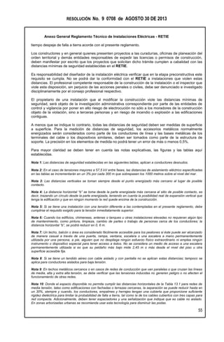 RESOLUCIÓN No. 9 0708 de AGOSTO 30 DE 2013
Anexo General Reglamento Técnico de Instalaciones Eléctricas - RETIE
55
tiempo despeje de falla a tierra acorde con el presente reglamento.
Los constructores y en general quienes presenten proyectos a las curadurías, oficinas de planeación del
orden territorial y demás entidades responsables de expedir las licencias o permisos de construcción,
deben manifestar por escrito que los proyectos que solicitan dicho trámite cumplen a cabalidad con las
distancias mínimas de seguridad establecidas en el RETIE.
Es responsabilidad del diseñador de la instalación eléctrica verificar que en la etapa preconstructiva este
requisito se cumpla. No se podrá dar la conformidad con el RETIE a instalaciones que violen estas
distancias. El profesional competente responsable de la construcción de la instalación o el inspector que
viole esta disposición, sin perjuicio de las acciones penales o civiles, debe ser denunciado e investigado
disciplinariamente por el consejo profesional respectivo.
El propietario de una instalación que al modificar la construcción viole las distancias mínimas de
seguridad, será objeto de la investigación administrativa correspondiente por parte de las entidades de
control y vigilancia por poner en alto riesgo de electrocución no sólo a los moradores de la construcción
objeto de la violación, sino a terceras personas y en riesgo de incendio o explosión a las edificaciones
contiguas.
A menos que se indique lo contrario, todas las distancias de seguridad deben ser medidas de superficie
a superficie. Para la medición de distancias de seguridad, los accesorios metálicos normalmente
energizados serán considerados como parte de los conductores de línea y las bases metálicas de los
terminales del cable o los dispositivos similares, deben ser tomados como parte de la estructura de
soporte. La precisión en los elementos de medida no podrá tener un error de más o menos 0,5%.
Para mayor claridad se deben tener en cuenta las notas explicativas, las figuras y las tablas aquí
establecidas.
Nota 1: Las distancias de seguridad establecidas en las siguientes tablas, aplican a conductores desnudos.
Nota 2: En el caso de tensiones mayores a 57,5 kV entre fases, las distancias de aislamiento eléctrico especificadas
en las tablas se incrementarán en un 3% por cada 300 m que sobrepasen los 1000 metros sobre el nivel del mar.
Nota 3: Las distancias verticales se toman siempre desde el punto energizado más cercano al lugar de posible
contacto.
Nota 4: La distancia horizontal “b” se toma desde la parte energizada más cercana al sitio de posible contacto, es
decir, trazando un círculo desde la parte energizada, teniendo en cuenta la posibilidad real de expansión vertical que
tenga la edificación y que en ningún momento la red quede encima de la construcción.
Nota 5: Si se tiene una instalación con una tensión diferente a las contempladas en el presente reglamento, debe
cumplirse el requisito exigido para la tensión inmediatamente superior.
Nota 6: Cuando los edificios, chimeneas, antenas o tanques u otras instalaciones elevadas no requieran algún tipo
de mantenimiento, como pintura, limpieza, cambio de partes o trabajo de personas cerca de los conductores; la
distancia horizontal “b”, se podrá reducir en 0, 6 m.
Nota 7: Un techo, balcón o área es considerado fácilmente accesible para los peatones si éste puede ser alcanzado
de manera casual a través de una puerta, rampa, ventana, escalera o una escalera a mano permanentemente
utilizada por una persona, a pie, alguien que no despliega ningún esfuerzo físico extraordinario ni emplea ningún
instrumento o dispositivo especial para tener acceso a éstos. No se considera un medio de acceso a una escalera
permanentemente utilizada si es que su peldaño más bajo mide 2,45 m o más desde el nivel del piso u otra
superficie accesible fija.
Nota 8: Si se tiene un tendido aéreo con cable aislado y con pantalla no se aplican estas distancias; tampoco se
aplica para conductores aislados para baja tensión.
Nota 9: En techos metálicos cercanos o en casos de redes de conducción que van paralelas o que cruzan las líneas
de media, alta y extra alta tensión, se debe verificar que las tensiones inducidas no generen peligro o no afecten el
funcionamiento de otras redes.
Nota 10: Donde el espacio disponible no permita cumplir las distancias horizontales de la Tabla 13.1 para redes de
media tensión, tales como edificaciones con fachadas o terrazas cercanas, la separación se puede reducir hasta en
un 30%, siempre y cuando, los conductores, empalmes y herrajes tengan una cubierta que proporcione suficiente
rigidez dieléctrica para limitar la probabilidad de falla a tierra, tal como la de los cables cubiertos con tres capas para
red compacta. Adicionalmente, deben tener espaciadores y una señalización que indique que es cable no aislado.
En zonas arborizadas urbanas se recomienda usar esta tecnología para disminuir las podas.
 