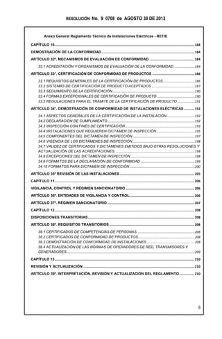 RESOLUCIÓN No. 9 0708 de AGOSTO 30 DE 2013
Anexo General Reglamento Técnico de Instalaciones Eléctricas - RETIE
6
CAPÍTULO 10..................................................................................................................................................184
DEMOSTRACIÓN DE LA CONFORMIDAD.................................................................................................184
ARTÍCULO 32º. MECANISMOS DE EVALUACIÓN DE CONFORMIDAD. ..............................................184
32.1 ACREDITACIÓN Y ORGANISMOS DE EVALUACIÓN DE LA CONFORMIDAD.......................184
ARTÍCULO 33°. CERTIFICACIÓN DE CONFORMIDAD DE PRODUCTOS ............................................186
33.1 REQUISITOS GENERALES DE LA CERTIFICACIÓN DE PRODUCTOS...................................186
33.2 SISTEMAS DE CERTIFICACIÓN DE PRODUCTO ACEPTADOS ...............................................187
33.3 SEGUIMIENTO DE LA CERTIFICACIÓN..........................................................................................190
33.4 FORMAS EXCEPCIONALES DE CERTIFICACIÓN DE PRODUCTO .........................................190
33.5 REGULACIONES PARA EL TRÁMITE DE LA CERTIFICACIÓN DE PRODUCTO ...................191
ARTÍCULO 34°. DEMOSTRACIÓN DE CONFORMIDAD DE INSTALACIONES ELÉCTRICAS...........192
34.1 ASPECTOS GENERALES DE LA CERTIFICACIÓN DE LA INSTALACIÓN ..............................192
34.2 DECLARACIÓN DE CUMPLIMIENTO ...............................................................................................192
34.3 INSPECCIÓN CON FINES DE CERTIFICACIÓN............................................................................193
34.4 INSTALACIONES QUE REQUIEREN DICTAMEN DE INSPECCIÓN..........................................195
34.5 COMPONENTES DEL DICTAMEN DE INSPECCIÓN....................................................................197
34.6 VIGENCIA DE LOS DICTÁMENES DE INSPECCIÓN....................................................................198
34.7 VALIDEZ DE CERTIFICADOS Y DICTÁMENES EMITIDOS BAJO OTRAS RESOLUCIONES Y
ACTUALIZACIÓN DE LAS ACREDITACIONES. ......................................................................................198
34.8 EXCEPCIONES DEL DICTAMEN DE INSPECCIÓN ......................................................................198
34.9 FORMATOS DE LA DECLARACIÓN DE CONFORMIDAD ...........................................................199
34.10 FORMATOS PARA DICTAMEN DE INSPECCIÓN .......................................................................200
ARTÍCULO 35º REVISIÓN DE LAS INSTALACIONES..............................................................................205
CAPÍTULO 11..................................................................................................................................................206
VIGILANCIA, CONTROL Y RÉGIMEN SANCIONATORIO........................................................................206
ARTÍCULO 36º. ENTIDADES DE VIGILANCIA Y CONTROL. ..................................................................206
ARTÍCULO 37º. RÉGIMEN SANCIONATORIO ...........................................................................................207
CAPÍTULO 12..................................................................................................................................................208
DISPOSICIONES TRANSITORIAS...............................................................................................................208
ARTÍCULO 38º. REQUISITOS TRANSITORIOS.........................................................................................208
38.1 CERTIFICADOS DE COMPETENCIAS DE PERSONAS. ..............................................................208
38.2 CERTIFICADOS DE CONFORMIDAD DE PRODUCTOS..............................................................208
38.3 DEMOSTRACIÓN DE CONFORMIDAD DE INSTALACIONES ....................................................208
38.4 ACTUALIZACIÓN DE LAS NORMAS DE OPERADORES DE RED, TRANSMISORES Y
GENERADORES............................................................................................................................................209
CAPÍTULO 13..................................................................................................................................................210
REVISIÓN Y ACTUALIZACIÓN ....................................................................................................................210
ARTÍCULO 39º. INTERPRETACIÓN, REVISIÓN Y ACTUALIZACIÓN DEL REGLAMENTO................210
 