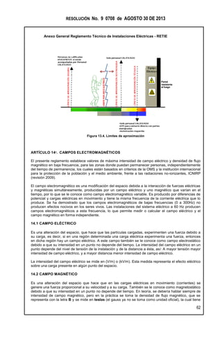RESOLUCIÓN No. 9 0708 de AGOSTO 30 DE 2013
Anexo General Reglamento Técnico de Instalaciones Eléctricas - RETIE
62
Figura 13.4. Límites de aproximación
ARTÍCULO 14º. CAMPOS ELECTROMAGNÉTICOS
El presente reglamento establece valores de máxima intensidad de campo eléctrico y densidad de flujo
magnético en baja frecuencia, para las zonas donde puedan permanecer personas, independientemente
del tiempo de permanencia, los cuales están basados en criterios de la OMS y la institución internacional
para la protección de la población y el medio ambiente, frente a las radiaciones no-ionizantes, ICNIRP
(revisión 2009).
El campo electromagnético es una modificación del espacio debida a la interacción de fuerzas eléctricas
y magnéticas simultáneamente, producidas por un campo eléctrico y uno magnético que varían en el
tiempo, por lo que se le conoce como campo electromagnético variable. Es producido por diferencias de
potencial y cargas eléctricas en movimiento y tiene la misma frecuencia de la corriente eléctrica que lo
produce. Se ha demostrado que los campos electromagnéticos de bajas frecuencias (0 a 300Hz) no
producen efectos nocivos en los seres vivos. Las instalaciones del sistema eléctrico a 60 Hz producen
campos electromagnéticos a esta frecuencia, lo que permite medir o calcular el campo eléctrico y el
campo magnético en forma independiente.
14.1 CAMPO ELÉCTRICO
Es una alteración del espacio, que hace que las partículas cargadas, experimenten una fuerza debido a
su carga, es decir, si en una región determinada una carga eléctrica experimenta una fuerza, entonces
en dicha región hay un campo eléctrico. A este campo también se le conoce como campo electrostático
debido a que su intensidad en un punto no depende del tiempo. La intensidad del campo eléctrico en un
punto depende del nivel de tensión de la instalación y de la distancia a ésta, así: A mayor tensión mayor
intensidad de campo eléctrico, y a mayor distancia menor intensidad de campo eléctrico.
La intensidad del campo eléctrico se mide en (V/m) o (kV/m). Esta medida representa el efecto eléctrico
sobre una carga presente en algún punto del espacio.
14.2 CAMPO MAGNÉTICO
Es una alteración del espacio que hace que en las cargas eléctricas en movimiento (corrientes) se
genere una fuerza proporcional a su velocidad y a su carga. También se le conoce como magnetostático
debido a que su intensidad en un punto no depende del tiempo. En teoría, se debería hablar siempre de
intensidad de campo magnético, pero en la práctica se toma la densidad de flujo magnético, que se
representa con la letra B y se mide en teslas (el gauss ya no se toma como unidad oficial), la cual tiene
LÍMITEPORARCOELÉCTRICO
Pared
resistente
al fuego
 