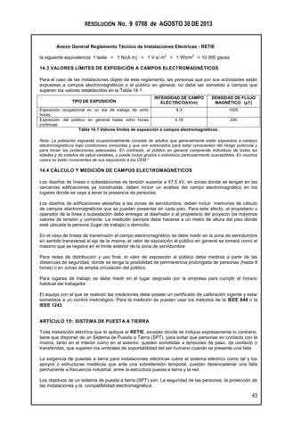 RESOLUCIÓN No. 9 0708 de AGOSTO 30 DE 2013
Anexo General Reglamento Técnico de Instalaciones Eléctricas - RETIE
63
la siguiente equivalencia: 1 tesla = 1 N/(A.m) = 1 V.s/ m
2
= 1 Wb/m
2
= 10 000 gauss.
14.3 VALORES LÍMITES DE EXPOSICIÓN A CAMPOS ELECTROMAGNÉTICOS
Para el caso de las instalaciones objeto de este reglamento, las personas que por sus actividades están
expuestas a campos electromagnéticos o el público en general, no debe ser sometido a campos que
superen los valores establecidos en la Tabla 14.1.
Tabla 14.1 Valores límites de exposición a campos electromagnéticos.
Nota: La población expuesta ocupacionalmente consiste de adultos que generalmente están expuestos a campos
electromagnéticos bajo condiciones conocidas y que son entrenados para estar conscientes del riesgo potencial y
para tomar las protecciones adecuadas. En contraste, el público en general comprende individuos de todas las
edades y de estados de salud variables, y puede incluir grupos o individuos particularmente susceptibles. En muchos
casos no están conscientes de sus exposición a los CEM."
14.4 CÁLCULO Y MEDICIÓN DE CAMPOS ELECTROMAGNÉTICOS
Los diseños de líneas o subestaciones de tensión superior a 57,5 kV, en zonas donde se tengan en las
cercanías edificaciones ya construidas, deben incluir un análisis del campo electromagnético en los
lugares donde se vaya a tener la presencia de personas.
Los diseños de edificaciones aledañas a las zonas de servidumbre, deben incluir memorias de cálculo
de campos electromagnéticos que se puedan presentar en cada piso. Para este efecto, el propietario u
operador de la línea o subestación debe entregar al diseñador o al propietario del proyecto los máximos
valores de tensión y corriente. La medición siempre debe hacerse a un metro de altura del piso donde
esté ubicada la persona (lugar de trabajo) o domicilio.
En el caso de líneas de transmisión el campo electromagnético se debe medir en la zona de servidumbre
en sentido transversal al eje de la misma; el valor de exposición al público en general se tomará como el
máximo que se registre en el límite exterior de la zona de servidumbre.
Para redes de distribución y uso final, el valor de exposición al público debe medirse a partir de las
distancias de seguridad, donde se tenga la posibilidad de permanencia prolongada de personas (hasta 8
horas) o en zonas de amplia circulación del público.
Para lugares de trabajo se debe medir en el lugar asignado por la empresa para cumplir el horario
habitual del trabajador.
El equipo con el que se realicen las mediciones debe poseer un certificado de calibración vigente y estar
sometidos a un control metrológico. Para la medición se pueden usar los métodos de la IEEE 644 o la
IEEE 1243.
ARTÍCULO 15º. SISTEMA DE PUESTA A TIERRA
Toda instalación eléctrica que le aplique el RETIE, excepto donde se indique expresamente lo contrario,
tiene que disponer de un Sistema de Puesta a Tierra (SPT), para evitar que personas en contacto con la
misma, tanto en el interior como en el exterior, queden sometidas a tensiones de paso, de contacto o
transferidas, que superen los umbrales de soportabilidad del ser humano cuando se presente una falla
La exigencia de puestas a tierra para instalaciones eléctricas cubre el sistema eléctrico como tal y los
apoyos o estructuras metálicas que ante una sobretensión temporal, puedan desencadenar una falla
permanente a frecuencia industrial, entre la estructura puesta a tierra y la red.
Los objetivos de un sistema de puesta a tierra (SPT) son: La seguridad de las personas, la protección de
las instalaciones y la compatibilidad electromagnética.
TIPO DE EXPOSICIÓN
INTENSIDAD DE CAMPO
ELÉCTRICO(kV/m)
DENSIDAD DE FLUJO
MAGNÉTICO (µT)
Exposición ocupacional en un día de trabajo de ocho
horas.
8,3 1000
Exposición del público en general hasta ocho horas
continuas
4,16 200
 