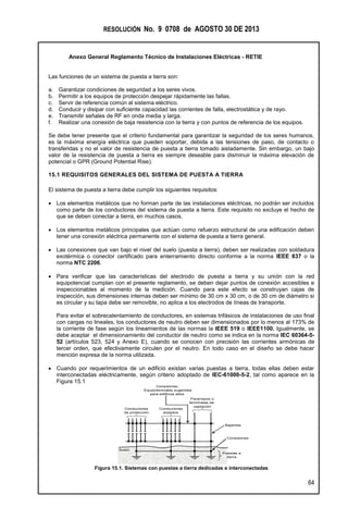 RESOLUCIÓN No. 9 0708 de AGOSTO 30 DE 2013
Anexo General Reglamento Técnico de Instalaciones Eléctricas - RETIE
64
Las funciones de un sistema de puesta a tierra son:
a. Garantizar condiciones de seguridad a los seres vivos.
b. Permitir a los equipos de protección despejar rápidamente las fallas.
c. Servir de referencia común al sistema eléctrico.
d. Conducir y disipar con suficiente capacidad las corrientes de falla, electrostática y de rayo.
e. Transmitir señales de RF en onda media y larga.
f. Realizar una conexión de baja resistencia con la tierra y con puntos de referencia de los equipos.
Se debe tener presente que el criterio fundamental para garantizar la seguridad de los seres humanos,
es la máxima energía eléctrica que pueden soportar, debida a las tensiones de paso, de contacto o
transferidas y no el valor de resistencia de puesta a tierra tomado aisladamente. Sin embargo, un bajo
valor de la resistencia de puesta a tierra es siempre deseable para disminuir la máxima elevación de
potencial o GPR (Ground Potential Rise).
15.1 REQUISITOS GENERALES DEL SISTEMA DE PUESTA A TIERRA
El sistema de puesta a tierra debe cumplir los siguientes requisitos:
 Los elementos metálicos que no forman parte de las instalaciones eléctricas, no podrán ser incluidos
como parte de los conductores del sistema de puesta a tierra. Este requisito no excluye el hecho de
que se deben conectar a tierra, en muchos casos.
 Los elementos metálicos principales que actúan como refuerzo estructural de una edificación deben
tener una conexión eléctrica permanente con el sistema de puesta a tierra general.
 Las conexiones que van bajo el nivel del suelo (puesta a tierra), deben ser realizadas con soldadura
exotérmica o conector certificado para enterramiento directo conforme a la norma IEEE 837 o la
norma NTC 2206.
 Para verificar que las características del electrodo de puesta a tierra y su unión con la red
equipotencial cumplan con el presente reglamento, se deben dejar puntos de conexión accesibles e
inspeccionables al momento de la medición. Cuando para este efecto se construyan cajas de
inspección, sus dimensiones internas deben ser mínimo de 30 cm x 30 cm, o de 30 cm de diámetro si
es circular y su tapa debe ser removible, no aplica a los electrodos de líneas de transporte.
Para evitar el sobrecalentamiento de conductores, en sistemas trifásicos de instalaciones de uso final
con cargas no lineales, los conductores de neutro deben ser dimensionados por lo menos al 173% de
la corriente de fase según los lineamientos de las normas la IEEE 519 o IEEE1100. Igualmente, se
debe aceptar el dimensionamiento del conductor de neutro como se indica en la norma IEC 60364-5-
52 (artículos 523, 524 y Anexo E), cuando se conocen con precisión las corrientes armónicas de
tercer orden, que efectivamente circulen por el neutro. En todo caso en el diseño se debe hacer
mención expresa de la norma utilizada.
 Cuando por requerimientos de un edificio existan varias puestas a tierra, todas ellas deben estar
interconectadas eléctricamente, según criterio adoptado de IEC-61000-5-2, tal como aparece en la
Figura 15.1
Pararrayos o
terminales de
captación
Suelo
Conductores
de protección
Conductores
aislados
Conexiones
Equipotenciales sugeridas
para edificios altos
Bajantes
Conexiones
Puestas a
tierra
Figura 15.1. Sistemas con puestas a tierra dedicadas e interconectadas
 