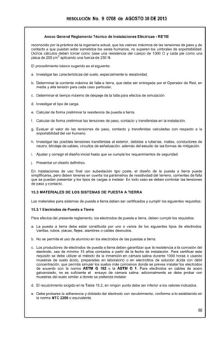 RESOLUCIÓN No. 9 0708 de AGOSTO 30 DE 2013
Anexo General Reglamento Técnico de Instalaciones Eléctricas - RETIE
66
reconocido por la práctica de la ingeniería actual, que los valores máximos de las tensiones de paso y de
contacto a que puedan estar sometidos los seres humanos, no superen los umbrales de soportabilidad.
Dichos cálculos deben tomar como base una resistencia del cuerpo de 1000 Ω y cada pie como una
placa de 200 cm
2
aplicando una fuerza de 250 N.
El procedimiento básico sugerido es el siguiente:
a. Investigar las características del suelo, especialmente la resistividad.
b. Determinar la corriente máxima de falla a tierra, que debe ser entregada por el Operador de Red, en
media y alta tensión para cada caso particular.
c. Determinar el tiempo máximo de despeje de la falla para efectos de simulación.
d. Investigar el tipo de carga.
e. Calcular de forma preliminar la resistencia de puesta a tierra.
f. Calcular de forma preliminar las tensiones de paso, contacto y transferidas en la instalación.
g. Evaluar el valor de las tensiones de paso, contacto y transferidas calculadas con respecto a la
soportabilidad del ser humano.
h. Investigar las posibles tensiones transferidas al exterior, debidas a tuberías, mallas, conductores de
neutro, blindaje de cables, circuitos de señalización, además del estudio de las formas de mitigación.
i. Ajustar y corregir el diseño inicial hasta que se cumpla los requerimientos de seguridad.
j. Presentar un diseño definitivo.
En instalaciones de uso final con subestación tipo poste, el diseño de la puesta a tierra puede
simplificarse, pero deben tenerse en cuenta los parámetros de resistividad del terreno, corrientes de falla
que se puedan presentar y los tipos de cargas a instalar. En todo caso se deben controlar las tensiones
de paso y contacto.
15.3 MATERIALES DE LOS SISTEMAS DE PUESTA A TIERRA
Los materiales para sistemas de puesta a tierra deben ser certificados y cumplir los siguientes requisitos:
15.3.1 Electrodos de Puesta a Tierra
Para efectos del presente reglamento, los electrodos de puesta a tierra, deben cumplir los requisitos:
a. La puesta a tierra debe estar constituida por uno o varios de los siguientes tipos de electrodos:
Varillas, tubos, placas, flejes, alambres o cables desnudos.
b. No se permite el uso de aluminio en los electrodos de las puestas a tierra.
c. Los productores de electrodos de puesta a tierra deben garantizar que la resistencia a la corrosión del
electrodo, sea de mínimo 15 años contados a partir de la fecha de instalación. Para certificar este
requisito se debe utilizar el método de la inmersión en cámara salina durante 1000 horas o usando
muestras de suelo ácido, preparadas en laboratorio o en electrolitos de solución ácida con débil
concentración, que permita simular los suelos más corrosivos donde se prevea instalar los electrodos
de acuerdo con la norma ASTM G 162 o la ASTM G 1. Para electrodos en cables de acero
galvanizado, no es suficiente el ensayo de cámara salina, adicionalmente se debe probar con
muestras del suelo similar a donde se pretenda instalar.
d. El recubrimiento exigido en la Tabla 15.2, en ningún punto debe ser inferior a los valores indicados.
e. Debe probarse la adherencia y doblado del electrodo con recubrimiento, conforme a lo establecido en
la norma NTC 2206 o equivalente.
 