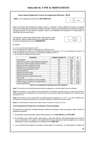 RESOLUCIÓN No. 9 0708 de AGOSTO 30 DE 2013
Anexo General Reglamento Técnico de Instalaciones Eléctricas - RETIE
68
2050 o con la siguiente ecuación de la IEC 60364-5-54.
)( 2
mm
K
tI
A 
Para el conductor del electrodo de puesta a tierra o conductor a tierra, además del cobre, se pueden
utilizar otros materiales conductores o aleación de ellos, siempre que se garantice su protección contra la
corrosión durante la vida útil de la puesta a tierra y la resistencia del conductor no comprometa la
efectividad de la puesta a tierra.
El conductor a tierra para media tensión, alta tensión y extra
alta tensión, debe ser seleccionado con la siguiente ecuación,
la cual fue adoptada de la norma ANSI/IEEE 80. 9737,1
2
cf
mm
tIK
A 
En donde:
A mm
2
es la sección del conductor en mm
2
.
I es la corriente de falla a tierra, suministrada por el OR (rms en kA).
Kf es la constante de la Tabla 15.3, para diferentes materiales y valores de Tm. (Tm es la temperatura de fusión o el
límite de temperatura del conductor a una temperatura ambiente de 40 °C).
tc es el tiempo de despeje de la falla a tierra.
MATERIAL CONDUCTIVIDAD (%) Tm (°C) KF
Cobre blando 100 1083 7
Cobre duro cuando se utiliza soldadura exotérmica. 97 1084 7,06
Cobre duro cuando se utiliza conector mecánico. 97 250 11,78
Alambre de acero recubierto de cobre 40 1084 10,45
Alambre de acero recubierto de cobre 30 1084 14,64
Varilla de acero recubierta de cobre 20 1084 14,64
Aluminio grado EC 61 657 12,12
Aleación de aluminio 5005 53,5 652 12,41
Aleación de aluminio 6201 52,5 654 12,47
Alambre de acero recubierto de aluminio 20,3 657 17,2
Acero 1020 10,8 1510 15,95
Varilla de acero recubierta en acero inoxidable 9,8 1400 14,72
Varilla de acero con baño de cinc (galvanizado) 8,5 419 28,96
Acero inoxidable 304 2,4 1400 30,05
Tabla 15.3. Constantes de materiales de la norma IEEE 80
Nota 1: De acuerdo con las disposiciones del presente reglamento no se debe utilizar aluminio enterrado.
Nota 2: Se permite el uso de cables de acero galvanizado en sistemas de puestas a tierra en líneas de transmisión,
redes de distribución e instalaciones de uso final, para lo cual se podrán utilizar los parámetros de la varilla de acero
recubierta en cinc.
Nota 3: Se permite el uso de conductores con distinta geometría (platinas en L o en T) y de otros materiales que
demuestren su resistencia mecánica y a la corrosión, probados a 1000 horas de cámara salina.
Nota 4: El recubrimiento en cobre de la varilla de acero, no debe ser menor a 0,25 mm
15.3.3 Conductor de Protección o de Puesta a Tierra de Equipos
El conductor de protección, también llamado conductor de puesta a tierra de equipos, debe cumplir los
siguientes requisitos:
a. El conductor para baja tensión, debe seleccionarse con la Tabla 250-95 de la NTC 2050.
b. El conductor para media tensión, alta tensión y extra alta tensión, debe seleccionarse de forma tal
que su temperatura no supere la del aislamiento de los conductores activos alojados en la misma
canalización, como se establece en el capítulo 9 de la IEEE 242.
c. Los conductores del sistema de puesta a tierra deben ser continuos, sin interruptores o medios de
 