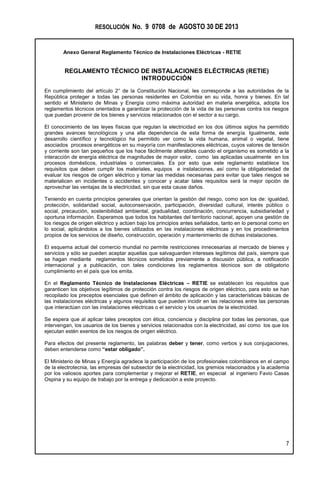 RESOLUCIÓN No. 9 0708 de AGOSTO 30 DE 2013
Anexo General Reglamento Técnico de Instalaciones Eléctricas - RETIE
7
REGLAMENTO TÉCNICO DE INSTALACIONES ELÉCTRICAS (RETIE)
INTRODUCCIÓN
En cumplimiento del artículo 2° de la Constitución Nacional, les corresponde a las autoridades de la
República proteger a todas las personas residentes en Colombia en su vida, honra y bienes. En tal
sentido el Ministerio de Minas y Energía como máxima autoridad en materia energética, adopta los
reglamentos técnicos orientados a garantizar la protección de la vida de las personas contra los riesgos
que puedan provenir de los bienes y servicios relacionados con el sector a su cargo.
El conocimiento de las leyes físicas que regulan la electricidad en los dos últimos siglos ha permitido
grandes avances tecnológicos y una alta dependencia de esta forma de energía. Igualmente, este
desarrollo científico y tecnológico ha permitido ver como la vida humana, animal o vegetal, tiene
asociados procesos energéticos en su mayoría con manifestaciones eléctricas, cuyos valores de tensión
y corriente son tan pequeños que los hace fácilmente alterables cuando el organismo es sometido a la
interacción de energía eléctrica de magnitudes de mayor valor, como las aplicadas usualmente en los
procesos domésticos, industriales o comerciales. Es por esto que este reglamento establece los
requisitos que deben cumplir los materiales, equipos e instalaciones, así como la obligatoriedad de
evaluar los riesgos de origen eléctrico y tomar las medidas necesarias para evitar que tales riesgos se
materialicen en incidentes o accidentes y conocer y acatar tales requisitos será la mejor opción de
aprovechar las ventajas de la electricidad, sin que esta cause daños.
Teniendo en cuenta principios generales que orientan la gestión del riesgo, como son los de: igualdad,
protección, solidaridad social, autoconservación, participación, diversidad cultural, interés público o
social, precaución, sostenibilidad ambiental, gradualidad, coordinación, concurrencia, subsidiariedad y
oportuna información. Esperamos que todos los habitantes del territorio nacional, apoyen una gestión de
los riesgos de origen eléctrico y actúen bajo los principios antes señalados, tanto en lo personal como en
lo social, aplicándolos a los bienes utilizados en las instalaciones eléctricas y en los procedimientos
propios de los servicios de diseño, construcción, operación y mantenimiento de dichas instalaciones.
El esquema actual del comercio mundial no permite restricciones innecesarias al mercado de bienes y
servicios y sólo se pueden aceptar aquellas que salvaguarden intereses legítimos del país, siempre que
se hagan mediante reglamentos técnicos sometidos previamente a discusión pública, a notificación
internacional y a publicación, con tales condiciones los reglamentos técnicos son de obligatorio
cumplimiento en el país que los emita.
En el Reglamento Técnico de Instalaciones Eléctricas – RETIE se establecen los requisitos que
garanticen los objetivos legítimos de protección contra los riesgos de origen eléctrico, para esto se han
recopilado los preceptos esenciales que definen el ámbito de aplicación y las características básicas de
las instalaciones eléctricas y algunos requisitos que pueden incidir en las relaciones entre las personas
que interactúan con las instalaciones eléctricas o el servicio y los usuarios de la electricidad.
Se espera que al aplicar tales preceptos con ética, conciencia y disciplina por todas las personas, que
intervengan, los usuarios de los bienes y servicios relacionados con la electricidad, así como los que los
ejecutan estén exentos de los riesgos de origen eléctrico.
Para efectos del presente reglamento, las palabras deber y tener, como verbos y sus conjugaciones,
deben entenderse como “estar obligado”.
El Ministerio de Minas y Energía agradece la participación de los profesionales colombianos en el campo
de la electrotecnia, las empresas del subsector de la electricidad, los gremios relacionados y la academia
por los valiosos aportes para complementar y mejorar el RETIE, en especial al ingeniero Favio Casas
Ospina y su equipo de trabajo por la entrega y dedicación a este proyecto.
 