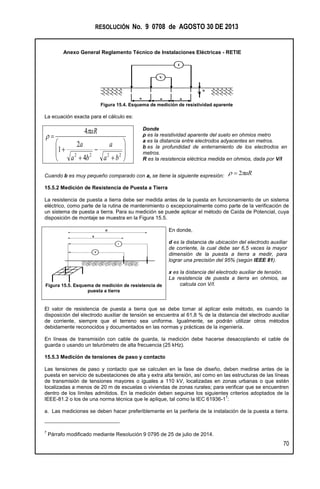 RESOLUCIÓN No. 9 0708 de AGOSTO 30 DE 2013
Anexo General Reglamento Técnico de Instalaciones Eléctricas - RETIE
70
Figura 15.4. Esquema de medición de resistividad aparente
La ecuación exacta para el cálculo es:













2222
4
2
1
4
ba
a
ba
a
aR

Donde
ρ es la resistividad aparente del suelo en ohmios metro
a es la distancia entre electrodos adyacentes en metros.
b es la profundidad de enterramiento de los electrodos en
metros.
R es la resistencia eléctrica medida en ohmios, dada por V/I
Cuando b es muy pequeño comparado con a, se tiene la siguiente expresión: aR 2
15.5.2 Medición de Resistencia de Puesta a Tierra
La resistencia de puesta a tierra debe ser medida antes de la puesta en funcionamiento de un sistema
eléctrico, como parte de la rutina de mantenimiento o excepcionalmente como parte de la verificación de
un sistema de puesta a tierra. Para su medición se puede aplicar el método de Caída de Potencial, cuya
disposición de montaje se muestra en la Figura 15.5.
Figura 15.5. Esquema de medición de resistencia de
puesta a tierra
En donde,
d es la distancia de ubicación del electrodo auxiliar
de corriente, la cual debe ser 6,5 veces la mayor
dimensión de la puesta a tierra a medir, para
lograr una precisión del 95% (según IEEE 81).
x es la distancia del electrodo auxiliar de tensión.
La resistencia de puesta a tierra en ohmios, se
calcula con V/I.
El valor de resistencia de puesta a tierra que se debe tomar al aplicar este método, es cuando la
disposición del electrodo auxiliar de tensión se encuentra al 61,8 % de la distancia del electrodo auxiliar
de corriente, siempre que el terreno sea uniforme. Igualmente, se podrán utilizar otros métodos
debidamente reconocidos y documentados en las normas y prácticas de la ingeniería.
En líneas de transmisión con cable de guarda, la medición debe hacerse desacoplando el cable de
guarda o usando un telurómetro de alta frecuencia (25 kHz).
15.5.3 Medición de tensiones de paso y contacto
Las tensiones de paso y contacto que se calculen en la fase de diseño, deben medirse antes de la
puesta en servicio de subestaciones de alta y extra alta tensión, así como en las estructuras de las líneas
de transmisión de tensiones mayores o iguales a 110 kV, localizadas en zonas urbanas o que estén
localizadas a menos de 20 m de escuelas o viviendas de zonas rurales; para verificar que se encuentren
dentro de los límites admitidos. En la medición deben seguirse los siguientes criterios adoptados de la
IEEE-81.2 o los de una norma técnica que le aplique, tal como la IEC 61936-1
7
:
a. Las mediciones se deben hacer preferiblemente en la periferia de la instalación de la puesta a tierra.
7
Párrafo modificado mediante Resolución 9 0795 de 25 de julio de 2014.
V
I
a a a
b
I
V
d
x
 
