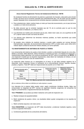 RESOLUCIÓN No. 9 0708 de AGOSTO 30 DE 2013
Anexo General Reglamento Técnico de Instalaciones Eléctricas - RETIE
71
Se emplearán fuentes de alimentación de potencia o generador de impulsos, adecuados para simular
la falla, de forma que la corriente inyectada sea suficientemente alta, a fin de evitar que las medidas
queden falseadas como consecuencia de corrientes espurias o parásitas circulantes por el terreno.
b. Para subestaciones, deben medirse hasta un metro por fuera del encerramiento y en el caso de torres
o postes a un metro de la estructura.
c. Se debe procurar que la corriente inyectada sea del 1% de la corriente para la cual ha sido
dimensionada la instalación y no inferior a 50 A.
d. Los electrodos de medida para simulación de los pies, deben tener cada uno una superficie de 200
cm
2
y ejercer sobre el suelo una fuerza de 250 N.
e. Los cálculos para determinar las tensiones máximas posibles, se harán asumiendo que existe
proporcionalidad.
f. Se aceptan otros métodos de medición siempre y cuando estén avalados por normas técnicas
internacionales, regionales, de reconocimiento internacional o NTC; en tales casos, quien utilice dicho
método dejará constancia escrita del método utilizado y la norma aplicada.
15.6 MANTENIMIENTO DE SISTEMAS DE PUESTA A TIERRA
Los componentes del sistema de puesta a tierra tienden a perder su efectividad después de unos años,
debido a corrosión, fallas eléctricas, daños mecánicos e impactos de rayos. Los trabajos de inspección y
mantenimiento deben garantizar una continua actualización del SPT para el cumplimiento del RETIE. Si
una inspección muestra que se requieren reparaciones, estas deben ser realizadas sin retraso y no ser
pospuestas hasta el próximo ciclo de mantenimiento.
La inspección debe hacerse por un especialista en el tema, el cual debe entregar registros de lo
observado, dicha inspección incluye la verificación de la documentación técnica, reportes visuales,
pruebas y registros. Todo SPT debe ser inspeccionado de acuerdo con la Tabla 15.5.
Nivel de tensión de la
instalación
Inspección visual
(años)
Inspección visual y
mediciones
(años)
Sistemas críticos
(1)
Inspección visual y
mediciones
(años)
Baja 1 5 1
Media 3 6 1
Alta y Extra Alta 2 4 1
Tabla 15.5. Máximo período entre mantenimientos de un SPT
(1) Los sistemas críticos deben ser definidos por cada empresa o usuario.
Los intervalos de la anterior tabla pueden variar, según condiciones climáticas locales, fallas que
comprometan la integridad del SPT, normas de seguridad industrial, exigencias de compañías de
seguros, procedimientos o regulaciones técnicas de empresa.
15.6.1 PRUEBAS: Las pruebas que deben realizarse como parte de inspección son:
a. Realizar ensayos de equipotencialidad.
b. Medir resistencia de puesta a tierra. Los resultados deben quedar consignados en los reportes de
inspección.
c. Medir corrientes espurias o de modo común.
15.6.2 REGISTROS: La inspección del SPT debe documentar y evidenciar mediante registros, como
mínimo la siguiente información:
a. Condiciones generales de los conductores del sistema.
 