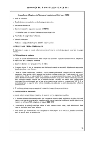 RESOLUCIÓN No. 9 0708 de AGOSTO 30 DE 2013
Anexo General Reglamento Técnico de Instalaciones Eléctricas - RETIE
72
b. Nivel de corrosión.
c. Estado de las uniones de los conductores y componentes.
d. Valores de resistencia.
e. Desviaciones de los requisitos respecto del RETIE.
f. Documentar todos los cambios frente a la última inspección.
g. Resultados de las pruebas realizadas.
h. Registro fotográfico
i. Rediseño o propuesta de mejoras del SPT si se requieren
15.7 PUESTAS A TIERRA TEMPORALES
El objeto de un equipo de puesta a tierra temporal es limitar la corriente que puede pasar por el cuerpo
humano.
15.7.1 Requisitos de producto
El equipo de puesta a tierra temporal debe cumplir las siguientes especificaciones mínimas, adaptadas
de las normas IEC 61230 y ASTM F 855:
a. Electrodo: Barreno con longitud mínima de 1,5 m.
b. Grapas o pinzas: El tipo de grapa debe ser el adecuado según la geometría del elemento a conectar
(puede ser plana o con dientes).
c. Cable en cobre extraflexible, cilíndrico y con cubierta transparente o translucida que permita su
inspección visual y cuyo calibre soporte una corriente de falla mínima de: En alta tensión 40 kA; en
media tensión 8 kA y en baja tensión 3 kA eficaces en un segundo con temperatura final de 700 °C a
criterio del Operador de Red o de la empresa de transmisión, se pueden utilizar cables de puestas a
tierra de menor calibre, siempre que la corriente de falla calculada sea menor a los valores antes
citados y el tiempo de despeje sea tal que la temperatura en el conductor no supere los 700 ºC. Si la
corriente de falla es superior a los valores indicados, se debe usar un cable de capacidad suficiente
para soportarla.
d. El productor debe entregar una guía de instalación, inspección y mantenimiento.
15.7.2 Requisitos de instalación
La puesta a tierra temporal debe instalarse de acuerdo con los siguientes requisitos:
a. El montaje debe hacerse de tal manera que los pies del liniero queden al potencial de tierra y que los
conductores que se conectan a las líneas tengan la menor longitud e impedancia posible, tal como se
muestra en la Figura 15.6, adoptada de la guía IEEE 1048.
b. La secuencia de montaje debe ser desde la tierra hasta la última fase y para desmontarlo debe
hacerse desde las fases hasta la tierra.
c. En el evento que la línea esté o sea susceptible de interrumpirse en la estructura, se debe conectar a
tierra en ambos lados de la estructura.
 