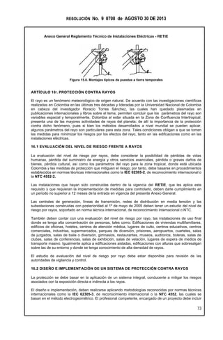 RESOLUCIÓN No. 9 0708 de AGOSTO 30 DE 2013
Anexo General Reglamento Técnico de Instalaciones Eléctricas - RETIE
73
Figura 15.6. Montajes típicos de puestas a tierra temporales
ARTÍCULO 16º. PROTECCIÓN CONTRA RAYOS
El rayo es un fenómeno meteorológico de origen natural. De acuerdo con las investigaciones científicas
realizadas en Colombia en las últimas tres décadas y lideradas por la Universidad Nacional de Colombia
en cabeza del investigador Horacio Torres Sánchez, las cuales han quedado plasmadas en
publicaciones internacionales y libros sobre el tema, permiten concluir que los parámetros del rayo son
variables espacial y temporalmente. Colombia al estar situada en la Zona de Confluencia Intertropical,
presenta una de las mayores actividades de rayos del planeta; de allí la importancia de la protección
contra dicho fenómeno, pues si bien los métodos desarrollados a nivel mundial se pueden aplicar,
algunos parámetros del rayo son particulares para esta zona. Tales condiciones obligan a que se tomen
las medidas para minimizar los riesgos por los efectos del rayo, tanto en las edificaciones como en las
instalaciones eléctricas.
16.1 EVALUACIÓN DEL NIVEL DE RIESGO FRENTE A RAYOS
La evaluación del nivel de riesgo por rayos, debe considerar la posibilidad de pérdidas de vidas
humanas, pérdida del suministro de energía y otros servicios esenciales, pérdida o graves daños de
bienes, pérdida cultural, así como los parámetros del rayo para la zona tropical, donde está ubicada
Colombia y las medidas de protección que mitiguen el riesgo; por tanto, debe basarse en procedimientos
establecidos en normas técnicas internacionales como la IEC 62305-2, de reconocimiento internacional o
la NTC 4552-2.
Las instalaciones que hayan sido construidas dentro de la vigencia del RETIE, que les aplica este
requisito y que requieran la implementación de medidas para controlarlo, deben darle cumplimiento en
un periodo no superior a 12 meses de la entrada en vigencia del presente Anexo General.
Las centrales de generación, líneas de transmisión, redes de distribución en media tensión y las
subestaciones construidas con posterioridad al 1º de mayo de 2005 deben tener un estudio del nivel de
riesgo por rayos, soportado en norma técnica internacional, de reconocimiento internacional o NTC.
También deben contar con una evaluación del nivel de riesgo por rayo, las instalaciones de uso final
donde se tenga alta concentración de personas, tales como: Edificaciones de viviendas multifamiliares,
edificios de oficinas, hoteles, centros de atención médica, lugares de culto, centros educativos, centros
comerciales, industrias, supermercados, parques de diversión, prisiones, aeropuertos, cuarteles, salas
de juzgados, salas de baile o diversión, gimnasios, restaurantes, museos, auditorios, boleras, salas de
clubes, salas de conferencias, salas de exhibición, salas de velación, lugares de espera de medios de
transporte masivo. Igualmente aplica a edificaciones aisladas, edificaciones con alturas que sobresalgan
sobre las de su entorno y donde se tenga conocimiento de alta densidad de rayos.
El estudio de evaluación del nivel de riesgo por rayo debe estar disponible para revisión de las
autoridades de vigilancia y control.
16.2 DISEÑO E IMPLEMENTACIÓN DE UN SISTEMA DE PROTECCIÓN CONTRA RAYOS
La protección se debe basar en la aplicación de un sistema integral, conducente a mitigar los riesgos
asociados con la exposición directa e indirecta a los rayos.
El diseño e implementación, deben realizarse aplicando metodologías reconocidas por normas técnicas
internacionales como la IEC 62305-3, de reconocimiento internacional o la NTC 4552, las cuales se
basan en el método electrogeométrico. El profesional competente, encargado de un proyecto debe incluir
 