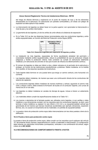 RESOLUCIÓN No. 9 0708 de AGOSTO 30 DE 2013
Anexo General Reglamento Técnico de Instalaciones Eléctricas - RETIE
75
del riesgo de efectos térmicos o explosivos en el punto de impacto de rayo y de los elementos
almacenados en la estructura. En estructuras con paredes combustibles y en áreas con peligro de
explosión se debe aplicar el tipo aislado.
c. La interconexión de bajantes se deben hacer en la parte superior; son opcionales la interconexión a
nivel de piso y los anillos intermedios.
d. La geometría de las bajantes y la de los anillos de unión afecta a la distancia de separación
e. En la Tabla 16.2 se dan las distancias típicas recomendadas entre los conductores bajantes y entre
anillos equipotenciales, en función del Nivel de Protección contra Rayos (NPR).
NPR DISTANCIA TÍPICA
PROMEDIO [m]
I 10
II 10
III 15
IV 20
Tabla 16.2. Distancias sugeridas para separación de bajantes y anillos.
f. La instalación de más bajantes, espaciadas de forma equidistante alrededor del perímetro y
conectadas mediante anillos equipotenciales, reduce la probabilidad de que se produzcan chispas
peligrosas y facilita la protección interna. Esta condición se cumple en estructuras totalmente
metálicas y en estructuras de concreto en las que el acero de refuerzo es eléctricamente continuo.
g. El número de bajantes no debe ser inferior a dos y deben ubicarse en el perímetro de la estructura a
proteger, en función de las restricciones arquitectónicas y prácticas. Deben instalarse, en la medida
de lo posible, en las esquinas opuestas de la estructura.
h. Cada bajante debe terminar en una puesta tierra que tenga un camino vertical y otro horizontal a la
corriente.
i. Las bajantes deben instalarse, de manera que sean una continuación directa de los conductores del
sistema de captación.
j. Los conductores bajantes deben instalarse de manera rectilínea y vertical, siguiendo el camino más
corto y directo a tierra. Debe evitarse la formación de bucles en el conductor bajante y de curvas de
menos de 20 cm de radio.
k. Las bajantes no deben instalarse en canales de drenaje de aguas, incluso si tienen un aislamiento
eléctrico.
l. Los materiales deben cumplir las especificaciones dadas en la Tabla 16.1.
m. Los marcos o elementos de la fachada pueden ser utilizados como bajantes, si son perfiles o rieles
metálicos y sus dimensiones cumplen con los requisitos para los conductores bajantes, es decir, para
laminas o tubos metálicos su espesor no sea inferior a 0,5 mm y su equipotencialidad vertical sea
garantizada de tal manera que fuerzas mecánicas accidentales (por ejemplo vibraciones, expansión
térmica, etc.) no causen el rompimiento de los materiales o la pérdida de equipotencialidad.
n. La puesta a tierra de protección contra rayos debe interconectarse con las otras puestas a tierra de la
edificación.
16.3.3 Puesta a tierra para protección contra rayos
La puesta a tierra de protección contra rayos, debe cumplir con los requisitos que le apliquen del artículo
15° del presente Anexo General, especialmente en cuanto a materiales e interconexión. La configuración
debe hacerse con electrodos horizontales (contrapesos), verticales o una combinación de ambos, según
criterio de la IEC 62305.
16.4 RECOMENDACIONES DE COMPORTAMIENTO FRENTE A RAYOS
 
