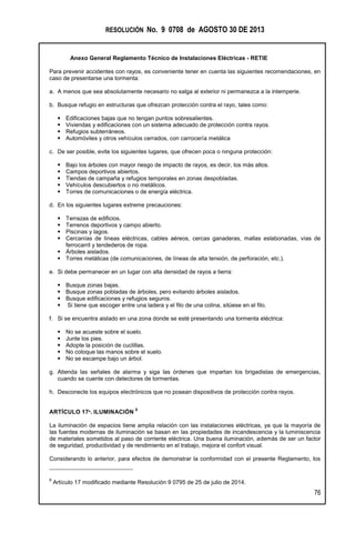 RESOLUCIÓN No. 9 0708 de AGOSTO 30 DE 2013
Anexo General Reglamento Técnico de Instalaciones Eléctricas - RETIE
76
Para prevenir accidentes con rayos, es conveniente tener en cuenta las siguientes recomendaciones, en
caso de presentarse una tormenta:
a. A menos que sea absolutamente necesario no salga al exterior ni permanezca a la intemperie.
b. Busque refugio en estructuras que ofrezcan protección contra el rayo, tales como:
 Edificaciones bajas que no tengan puntos sobresalientes.
 Viviendas y edificaciones con un sistema adecuado de protección contra rayos.
 Refugios subterráneos.
 Automóviles y otros vehículos cerrados, con carrocería metálica
c. De ser posible, evite los siguientes lugares, que ofrecen poca o ninguna protección:
 Bajo los árboles con mayor riesgo de impacto de rayos, es decir, los más altos.
 Campos deportivos abiertos.
 Tiendas de campaña y refugios temporales en zonas despobladas.
 Vehículos descubiertos o no metálicos.
 Torres de comunicaciones o de energía eléctrica.
d. En los siguientes lugares extreme precauciones:
 Terrazas de edificios.
 Terrenos deportivos y campo abierto.
 Piscinas y lagos.
 Cercanías de líneas eléctricas, cables aéreos, cercas ganaderas, mallas eslabonadas, vías de
ferrocarril y tendederos de ropa.
 Árboles aislados.
 Torres metálicas (de comunicaciones, de líneas de alta tensión, de perforación, etc.).
e. Si debe permanecer en un lugar con alta densidad de rayos a tierra:
 Busque zonas bajas.
 Busque zonas pobladas de árboles, pero evitando árboles aislados.
 Busque edificaciones y refugios seguros.
 Si tiene que escoger entre una ladera y el filo de una colina, sitúese en el filo.
f. Si se encuentra aislado en una zona donde se esté presentando una tormenta eléctrica:
 No se acueste sobre el suelo.
 Junte los pies.
 Adopte la posición de cuclillas.
 No coloque las manos sobre el suelo.
 No se escampe bajo un árbol.
g. Atienda las señales de alarma y siga las órdenes que impartan los brigadistas de emergencias,
cuando se cuente con detectores de tormentas.
h. Desconecte los equipos electrónicos que no posean dispositivos de protección contra rayos.
ARTÍCULO 17º. ILUMINACIÓN
8
La iluminación de espacios tiene amplia relación con las instalaciones eléctricas, ya que la mayoría de
las fuentes modernas de iluminación se basan en las propiedades de incandescencia y la luminiscencia
de materiales sometidos al paso de corriente eléctrica. Una buena iluminación, además de ser un factor
de seguridad, productividad y de rendimiento en el trabajo, mejora el confort visual.
Considerando lo anterior, para efectos de demonstrar la conformidad con el presente Reglamento, los
8
Artículo 17 modificado mediante Resolución 9 0795 de 25 de julio de 2014.
 