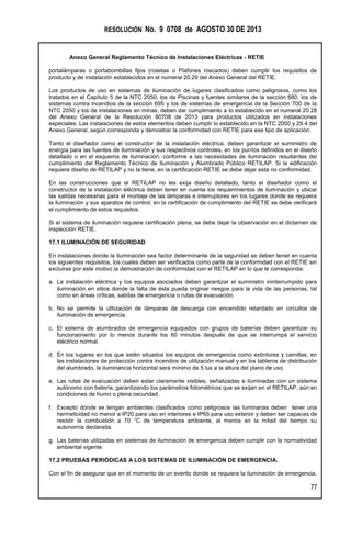RESOLUCIÓN No. 9 0708 de AGOSTO 30 DE 2013
Anexo General Reglamento Técnico de Instalaciones Eléctricas - RETIE
77
portalámparas o portabombillas fijos (rosetas o Plafones roscados) deben cumplir los requisitos de
producto y de instalación establecidos en el numeral 20.29 del Anexo General del RETIE.
Los productos de uso en sistemas de iluminación de lugares clasificados como peligrosos, como los
tratados en el Capítulo 5 de la NTC 2050, los de Piscinas y fuentes similares de la sección 680, los de
sistemas contra incendios de la sección 695 y los de sistemas de emergencia de la Sección 700 de la
NTC 2050 y los de instalaciones en minas, deben dar cumplimiento a lo establecido en el numeral 20.28
del Anexo General de la Resolución 90708 de 2013 para productos utilizados en instalaciones
especiales. Las instalaciones de estos elementos deben cumplir lo establecido en la NTC 2050 y 29.4 del
Anexo General, según corresponda y demostrar la conformidad con RETIE para ese tipo de aplicación.
Tanto el diseñador como el constructor de la instalación eléctrica, deben garantizar el suministro de
energía para las fuentes de iluminación y sus respectivos controles, en los puntos definidos en el diseño
detallado o en el esquema de iluminación, conforme a las necesidades de iluminación resultantes del
cumplimiento del Reglamento Técnico de Iluminación y Alumbrado Público RETILAP. Si la edificación
requiere diseño de RETILAP y no la tiene, en la certificación RETIE se debe dejar esta no conformidad.
En las construcciones que el RETILAP no les exija diseño detallado, tanto el diseñador como el
constructor de la instalación eléctrica deben tener en cuenta los requerimientos de iluminación y ubicar
las salidas necesarias para el montaje de las lámparas e interruptores en los lugares donde se requiera
la iluminación y sus aparatos de control, en la certificación de cumplimiento del RETIE se debe verificará
el cumplimiento de estos requisitos.
Si el sistema de iluminación requiere certificación plena, se debe dejar la observación en el dictamen de
inspección RETIE.
17.1 ILUMINACIÓN DE SEGURIDAD
En instalaciones donde la iluminación sea factor determinante de la seguridad se deben tener en cuenta
los siguientes requisitos, los cuales deben ser verificados como parte de la conformidad con el RETIE sin
excluirse por este motivo la demostración de conformidad con el RETILAP en lo que le corresponda:
a. La instalación eléctrica y los equipos asociados deben garantizar el suministro ininterrumpido para
iluminación en sitios donde la falta de ésta pueda originar riesgos para la vida de las personas, tal
como en áreas críticas, salidas de emergencia o rutas de evacuación.
b. No se permite la utilización de lámparas de descarga con encendido retardado en circuitos de
iluminación de emergencia.
c. El sistema de alumbrados de emergencia equipados con grupos de baterías deben garantizar su
funcionamiento por lo menos durante los 60 minutos después de que se interrumpa el servicio
eléctrico normal.
d. En los lugares en los que estén situados los equipos de emergencia como extintores y camillas, en
las instalaciones de protección contra incendios de utilización manual y en los tableros de distribución
del alumbrado, la iluminancia horizontal será mínimo de 5 lux a la altura del plano de uso.
e. Las rutas de evacuación deben estar claramente visibles, señalizadas e iluminadas con un sistema
autónomo con batería, garantizando los parámetros fotométricos que se exijan en el RETILAP, aún en
condiciones de humo o plena oscuridad.
f. Excepto donde se tengan ambientes clasificados como peligrosos las luminarias deben tener una
hermeticidad no menor a IP20 para uso en interiores e IP65 para uso exterior y deben ser capaces de
resistir la combustión a 70 °C de temperatura ambiente, al menos en la mitad del tiempo su
autonomía declarada.
g. Las baterías utilizadas en sistemas de iluminación de emergencia deben cumplir con la normatividad
ambiental vigente.
17.2 PRUEBAS PERIÓDICAS A LOS SISTEMAS DE ILUMINACIÓN DE EMERGENCIA.
Con el fin de asegurar que en el momento de un evento donde se requiera la iluminación de emergencia,
 