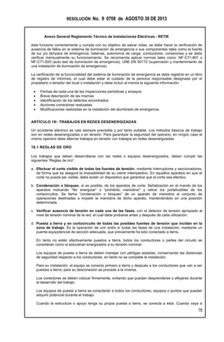 RESOLUCIÓN No. 9 0708 de AGOSTO 30 DE 2013
Anexo General Reglamento Técnico de Instalaciones Eléctricas - RETIE
78
ésta funcione correctamente y cumpla con su objetivo de salvar vidas, se debe hacer la verificación de
ausencia de fallos en el sistema de iluminación de emergencia o sus componentes tales como la fuente
de luz y/o lámpara de emergencia, baterías, autonomía de carga, conductores, conexiones y se debe
verificar mensualmente su funcionamiento. Se recomienda aplicar normas tales como: NF-C71-801 o
NF-C71-820 (auto test de iluminación de emergencia), UNE EN 50172 (supervisión y mantenimiento de
una instalación de iluminación de emergencia).
La verificación de la funcionalidad del sistema de iluminación de emergencia se debe registrar en un libro
de registro de informes, el cual debe estar al cuidado de la persona responsable designada por el
propietario o tenedor del local o instalación y debe incluir al menos la siguiente información:
 Fechas de cada una de las inspecciones periódicas y ensayos
 Breve descripción de las mismas
 Identificación de los defectos encontrados
 Acciones correctoras realizadas
 Modificaciones realizadas en la instalación del alumbrado de emergencia.
ARTÍCULO 18º. TRABAJOS EN REDES DESENERGIZADAS
Un accidente eléctrico es casi siempre previsible y por tanto evitable. Los métodos básicos de trabajo
son en redes desenergizadas o en tensión. Para garantizar la seguridad del operario, en ningún caso el
mismo operario debe alternar trabajos en tensión con trabajos en redes desenergizadas.
18.1 REGLAS DE ORO
Los trabajos que deban desarrollarse con las redes o equipos desenergizados, deben cumplir las
siguientes “Reglas de oro”:
a. Efectuar el corte visible de todas las fuentes de tensión, mediante interruptores y seccionadores,
de forma que se asegure la imposibilidad de su cierre intempestivo. En aquellos aparatos en que el
corte no pueda ser visible, debe existir un dispositivo que garantice que el corte sea efectivo.
b. Condenación o bloqueo, si es posible, de los aparatos de corte. Señalización en el mando de los
aparatos indicando “No energizar” o “prohibido maniobrar” y retirar los portafusibles de los
cortacircuitos. Se llama “condenación o bloqueo” de un aparato de maniobra al conjunto de
operaciones destinadas a impedir la maniobra de dicho aparato, manteniéndolo en una posición
determinada.
c. Verificar ausencia de tensión en cada una de las fases, con el detector de tensión apropiado al
nivel de tensión nominal de la red, el cual debe probarse antes y después de cada utilización.
d. Puesta a tierra y en cortocircuito de todas las posibles fuentes de tensión que incidan en la
zona de trabajo. Es la operación de unir entre sí todas las fases de una instalación, mediante un
puente equipotencial de sección adecuada, que previamente ha sido conectado a tierra.
En tanto no estén efectivamente puestos a tierra, todos los conductores o partes del circuito se
consideran como si estuvieran energizados a su tensión nominal.
Los equipos de puesta a tierra se deben manejar con pértigas aisladas, conservando las distancias
de seguridad respecto a los conductores, en tanto no se complete la instalación.
Para su instalación, el equipo se conecta primero a tierra y después a los conductores que van a ser
puestos a tierra, para su desconexión se procede a la inversa.
Los conectores se deben colocar firmemente, evitando que puedan desprenderse o aflojarse durante
el desarrollo del trabajo.
Los equipos de puesta a tierra se conectarán a todos los conductores, equipos o puntos que puedan
adquirir potencial durante el trabajo.
Cuando la estructura o apoyo tenga su propia puesta a tierra, se conecta a ésta. Cuando vaya a
 