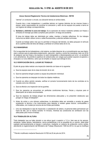 RESOLUCIÓN No. 9 0708 de AGOSTO 30 DE 2013
Anexo General Reglamento Técnico de Instalaciones Eléctricas - RETIE
79
“abrirse” un conductor o circuito, se colocarán tierras en ambos lados.
Cuando dos o más trabajadores o cuadrillas laboren en lugares distintos de las mismas líneas o
equipo, serán responsables de coordinar la colocación y retiro de los equipos de puesta a tierra en
sus lugares de trabajo correspondientes.
e. Señalizar y delimitar la zona de trabajo. Es la operación de indicar mediante carteles con frases o
símbolos el mensaje que debe cumplirse para prevenir el riesgo de accidente.
El área de trabajo debe ser delimitada por vallas, manilas o bandas reflectivas. En los trabajos
nocturnos se deben utilizar conos o vallas fluorescentes y además señales luminosas.
Cuando se trabaje sobre vías que no permitan el bloqueo del tránsito, se debe parquear el vehículo
de la cuadrilla atrás del área de trabajo y señalizar en ambos lados de la vía.
18.2 MANIOBRAS
Por la seguridad de los trabajadores y del sistema, se debe disponer de un procedimiento que sea lógico,
claro y preciso para la adecuada programación, ejecución, reporte y control de maniobras, esto con el fin
de asegurar que las líneas y los equipos no sean energizados o desenergizados por error, un accidente
o sin advertencia. Se prohíbe la apertura de cortacircuitos con cargas que puedan exponer al operario o
al equipo a un arco eléctrico, salvo que se emplee un equipo que extinga el arco.
18.3 VERIFICACIÓN EN EL LUGAR DE TRABAJO
El jefe de grupo debe realizar una inspección detenida con base en lo siguiente:
a. Que los equipos sean de la clase de tensión de la red.
b. Que los operarios tengan puesto su equipo de protección individual.
c. Que los operarios se despojen de todos los objetos metálicos.
d. Cuando se utilice camión canasta, verificar el correcto funcionamiento tanto de los controles en la
canasta como los inferiores.
e. Que se efectúe una inspección de los guantes.
f. Que los operarios se encuentren en perfectas condiciones técnicas, físicas y síquicas para el
desempeño de la labor encomendada.
g. Que los espacios de trabajo tengan las dimensiones adecuadas y no presenten obstáculos que
pongan en riesgo al trabajador
9
.
h. Antes de entrar a una cámara subterránea, la atmósfera debe ser sometida a prueba de gases
empleando la técnica y los instrumentos para detectar si existen gases tóxicos, combustibles o
inflamables, con niveles por encima de los límites permisibles.
i. Una vez destapada la caja de inspección o subestación de sótano, el personal debe permanecer por
fuera de ella, por lo menos durante 10 minutos, mientras las condiciones de ventilación son las
adecuadas para iniciar el trabajo.
18.4 TRABAJOS EN ALTURA
Todo trabajador que se halle ubicado a una altura igual o superior a 1,5 m, bien sea en los apoyos,
escaleras, cables aéreos, helicópteros, carros portabobinas o en la canastilla de un camión, debe estar
sujetado permanentemente al equipo o estructura, mediante un sistema de protección contra caídas,
atendiendo la reglamentación del Ministerio del Trabajo (Resolución 1409 de 2012 o la que la modifique
9
Párrafo modificado mediante Resolución 9 0795 de 25 de julio de 2014.
 
