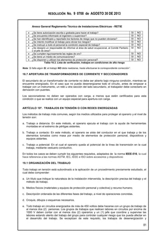RESOLUCIÓN No. 9 0708 de AGOSTO 30 DE 2013
Anexo General Reglamento Técnico de Instalaciones Eléctricas - RETIE
81
 ¿Se tiene autorización escrita o grabada para hacer el trabajo? SI NO
 ¿Se encuentra informado el ingeniero o supervisor? SI NO
 ¿Se han identificado y reportado los factores de riesgo que no pueden obviarse? SI NO
 ¿Se intentó modificar el trabajo para obviar los riesgos? SI NO
 ¿Se instruyó a todo el personal la condición especial de trabajo? SI NO
 ¿Se designó un responsable de informar al área de salud ocupacional, al Comité Paritario
o al jefe de área?
SI NO
 ¿Se cumplen rigurosamente las reglas de oro? SI NO
 ¿Se tiene un medio de comunicaciones? SI NO
 ¿Se disponen y utilizan los elementos de protección personal? SI NO
Tabla 18.3. Lista de verificación, trabajos en condiciones de alto riesgo
Nota: Si falta algún SI, el trabajo NO debe realizarse, hasta efectuarse la correspondiente corrección”.
18.7 APERTURA DE TRANSFORMADORES DE CORRIENTE Y SECCIONADORES
El secundario de un transformador de corriente no debe ser abierto bajo ninguna condición, mientras se
encuentre energizado. En el caso que no pueda desenergizarse todo el circuito, antes de empezar a
trabajar con un instrumento, un relé u otra sección del lado secundario, el trabajador debe conectarlo en
derivación con puentes.
Los seccionadores no deben ser operados con carga, a menos que estén certificados para esta
condición o que se realice con un equipo especial para apertura con carga.
ARTÍCULO 19º. TRABAJOS EN TENSIÓN O CON REDES ENERGIZADAS
Los métodos de trabajo más comunes, según los medios utilizados para proteger al operario y el nivel de
tensión son:
a. Trabajo a distancia: En este método, el operario ejecuta el trabajo con la ayuda de herramientas
montadas en el extremo de pértigas aislantes.
b. Trabajo a contacto: En este método, el operario se aísla del conductor en el que trabaja y de los
elementos tomados como masa por medio de elementos de protección personal, dispositivos y
equipos aislantes.
c. Trabajo a potencial: En el cual el operario queda al potencial de la línea de transmisión en la cual
trabaja, mediante vestuario conductivo.
En todos los casos se deben cumplir los siguientes requisitos, adaptados de la norma IEEE-516, la cual
hace referencia a las normas ASTM, IEC, IEEE e ISO sobre accesorios y dispositivos:
19.1 ORGANIZACIÓN DEL TRABAJO
Todo trabajo en tensión está subordinado a la aplicación de un procedimiento previamente estudiado, el
cual debe comprender:
a. Un título que indique la naturaleza de la instalación intervenida, la descripción precisa del trabajo y el
método de trabajo.
b. Medios físicos (materiales y equipos de protección personal y colectiva) y recurso humano.
c. Descripción ordenada de las diferentes fases del trabajo, a nivel de operaciones concretas.
d. Croquis, dibujos o esquemas necesarios.
e. Todo trabajo en circuitos energizados de más de 450 voltios debe hacerse con un grupo de trabajo de
al menos dos (2) personas. Los grupos de trabajos que realicen labores en circuitos por encima de
1000 V deben contar con al menos dos (2) operarios y un (1) jefe que coordine y supervise las
labores estando atento del trabajo del grupo para controlar cualquier riesgo que los pueda afectar en
el desarrollo del trabajo. Se exceptúan de este requisito, los trabajos de desenergización y
 