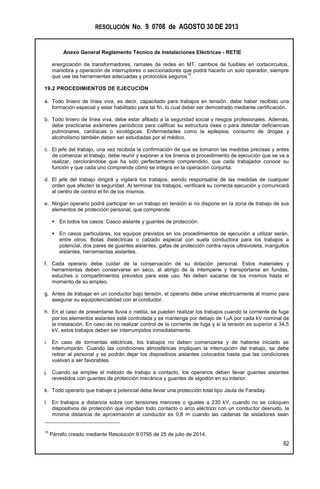 RESOLUCIÓN No. 9 0708 de AGOSTO 30 DE 2013
Anexo General Reglamento Técnico de Instalaciones Eléctricas - RETIE
82
energización de transformadores, ramales de redes en MT, cambios de fusibles en cortacircuitos,
maniobra y operación de interruptores o seccionadores que podrá hacerlo un solo operador, siempre
que use las herramientas adecuadas y protocolos seguros
10
.
19.2 PROCEDIMIENTOS DE EJECUCIÓN
a. Todo liniero de línea viva, es decir, capacitado para trabajos en tensión, debe haber recibido una
formación especial y estar habilitado para tal fin, lo cual deber ser demostrado mediante certificación.
b. Todo liniero de línea viva, debe estar afiliado a la seguridad social y riesgos profesionales. Además,
debe practicarse exámenes periódicos para calificar su estructura ósea o para detectar deficiencias
pulmonares, cardíacas o sicológicas. Enfermedades como la epilepsia, consumo de drogas y
alcoholismo también deben ser estudiadas por el médico.
c. El jefe del trabajo, una vez recibida la confirmación de que se tomaron las medidas precisas y antes
de comenzar el trabajo, debe reunir y exponer a los linieros el procedimiento de ejecución que se va a
realizar, cerciorándose que ha sido perfectamente comprendido, que cada trabajador conoce su
función y que cada uno comprende cómo se integra en la operación conjunta.
d. El jefe del trabajo dirigirá y vigilará los trabajos, siendo responsable de las medidas de cualquier
orden que afecten la seguridad. Al terminar los trabajos, verificará su correcta ejecución y comunicará
al centro de control el fin de los mismos.
e. Ningún operario podrá participar en un trabajo en tensión si no dispone en la zona de trabajo de sus
elementos de protección personal, que comprende:
 En todos los casos: Casco aislante y guantes de protección.
 En casos particulares, los equipos previstos en los procedimientos de ejecución a utilizar serán,
entre otros: Botas dieléctricas o calzado especial con suela conductora para los trabajos a
potencial, dos pares de guantes aislantes, gafas de protección contra rayos ultravioleta, manguitos
aislantes, herramientas aislantes.
f. Cada operario debe cuidar de la conservación de su dotación personal. Estos materiales y
herramientas deben conservarse en seco, al abrigo de la intemperie y transportarse en fundas,
estuches o compartimientos previstos para este uso. No deben sacarse de los mismos hasta el
momento de su empleo.
g. Antes de trabajar en un conductor bajo tensión, el operario debe unirse eléctricamente al mismo para
asegurar su equipotencialidad con el conductor.
h. En el caso de presentarse lluvia o niebla, se pueden realizar los trabajos cuando la corriente de fuga
por los elementos aislantes esté controlada y se mantenga por debajo de 1A por cada kV nominal de
la instalación. En caso de no realizar control de la corriente de fuga y si la tensión es superior a 34,5
kV, estos trabajos deben ser interrumpidos inmediatamente.
i. En caso de tormentas eléctricas, los trabajos no deben comenzarse y de haberse iniciado se
interrumpirán. Cuando las condiciones atmosféricas impliquen la interrupción del trabajo, se debe
retirar al personal y se podrán dejar los dispositivos aislantes colocados hasta que las condiciones
vuelvan a ser favorables.
j. Cuando se emplee el método de trabajo a contacto, los operarios deben llevar guantes aislantes
revestidos con guantes de protección mecánica y guantes de algodón en su interior.
k. Todo operario que trabaje a potencial debe llevar una protección total tipo Jaula de Faraday.
l. En trabajos a distancia sobre con tensiones menores o iguales a 230 kV, cuando no se coloquen
dispositivos de protección que impidan todo contacto o arco eléctrico con un conductor desnudo, la
mínima distancia de aproximación al conductor es 0,8 m cuando las cadenas de aisladores sean
10
Párrafo creado mediante Resolución 9 0795 de 25 de julio de 2014.
 