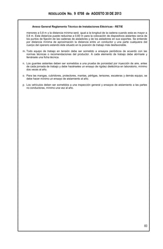 RESOLUCIÓN No. 9 0708 de AGOSTO 30 DE 2013
Anexo General Reglamento Técnico de Instalaciones Eléctricas - RETIE
83
menores a 0,8 m y la distancia mínima será igual a la longitud de la cadena cuando esta es mayor a
0,8 m. Esta distancia puede reducirse a 0,60 m para la colocación de dispositivos aislantes cerca de
los puntos de fijación de las cadenas de aisladores y de los aisladores en sus soportes. Se entiende
por distancia mínima de aproximación la distancia entre un conductor y una parte cualquiera del
cuerpo del operario estando éste situado en la posición de trabajo más desfavorable.
m. Todo equipo de trabajo en tensión debe ser sometido a ensayos periódicos de acuerdo con las
normas técnicas o recomendaciones del productor. A cada elemento de trabajo debe abrírsele y
llenársele una ficha técnica.
n. Los guantes aislantes deben ser sometidos a una prueba de porosidad por inyección de aire, antes
de cada jornada de trabajo y debe hacérseles un ensayo de rigidez dieléctrica en laboratorio, mínimo
dos veces al año.
o. Para las mangas, cubridores, protectores, mantas, pértigas, tensores, escaleras y demás equipo, se
debe hacer mínimo un ensayo de aislamiento al año.
p. Los vehículos deben ser sometidos a una inspección general y ensayos de aislamiento a las partes
no conductoras, mínimo una vez al año.
 