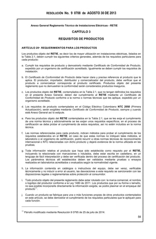 RESOLUCIÓN No. 9 0708 de AGOSTO 30 DE 2013
Anexo General Reglamento Técnico de Instalaciones Eléctricas - RETIE
84
CAPÍTULO 3
REQUISITOS DE PRODUCTOS
ARTÍCULO 20º. REQUERIMIENTOS PARA LOS PRODUCTOS
Los productos objeto del RETIE, es decir los de mayor utilización en instalaciones eléctricas, listados en
la Tabla 2.1, deben cumplir los siguientes criterios generales, además de los requisitos particulares para
cada producto:
a. Cumplir los requisitos de producto y demostrarlo mediante Certificado de Conformidad de Producto,
expedido por un organismo de certificación acreditado. Igualmente se deben cumplir los requisitos de
instalación.
b. El Certificado de Conformidad de Producto debe hacer clara y precisa referencia al producto que le
aplica. El productor, importador, distribuidor y comercializador del producto, debe verificar que el
producto a comercializar corresponda al producto certificado. Productos objeto del presente
reglamento que no demuestren la conformidad serán considerados productos inseguros.
c. Los productos objeto del RETIE, contemplados en la Tabla 2.1, que no tengan definidos los requisitos
en el presente Anexo General, deben dar cumplimiento al RETIE mediante un Certificado de
Conformidad de Producto conforme a la norma o normas técnicas que les aplique, expedido por un
organismo acreditado.
d. Los requisitos de producto contemplados en el Código Eléctrico Colombiano NTC 2050 (Primera
Actualización), serán exigibles mediante Certificado de Conformidad de Producto, siempre y cuando
esté Anexo General así lo estipule.
e. Para los productos objeto del RETIE contemplados en la Tabla 2.1, que se les exija el cumplimiento
de una norma técnica y adicionalmente se les exijan unos requisitos específicos, en el proceso de
certificación se debe probar el cumplimiento de estos requisitos, así no estén incluidos en la norma
técnica.
f. Las normas referenciadas para cada producto, indican métodos para probar el cumplimiento de los
requisitos establecidos en el RETIE; en caso de que estas normas no indiquen tales métodos, el
laboratorio o el organismo de certificación, podrá recurrir a otras normas técnicas de reconocimiento
internacional o NTC relacionadas con dicho producto y dejará evidencia de la norma utilizada en las
pruebas.
g. Toda información relativa al producto que haya sido establecida como requisito por el RETIE,
incluyendo la relacionada con marcaciones o rotulados, debe estar escrita en castellano, en un
lenguaje de fácil interpretación y debe ser verificada dentro del proceso de certificación del producto.
Los parámetros técnicos allí establecidos deben ser validados mediante pruebas o ensayos
realizados en laboratorios acreditados o evaluados según la normatividad vigente.
h. La información contenida en catálogos o instructivos del equipo, debe ser veraz, verificable
técnicamente y no inducir a error al usuario, las desviaciones a este requisito se sancionarán con las
disposiciones legales o reglamentarias sobre protección al consumidor.
i. Todo producto objeto del presente reglamento debe estar rotulado con: la marca comercial, el nombre
o logotipo del productor conforme a la Ley 1480 de 2011. Los productos que por su forma o tamaño,
no sea posible incorporarle directamente la información exigida, se podrá plasmar en el empaque del
producto
11
.
j. Cuando un producto se fabrique para una o más funciones propias de otros productos contemplados
en este artículo, se debe demostrar el cumplimiento de los requisitos particulares que le apliquen para
cada función.
11
Párrafo modificado mediante Resolución 9 0795 de 25 de julio de 2014.
 