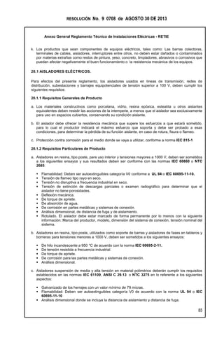 RESOLUCIÓN No. 9 0708 de AGOSTO 30 DE 2013
Anexo General Reglamento Técnico de Instalaciones Eléctricas - RETIE
85
k. Los productos que sean componentes de equipos eléctricos, tales como: Las barras colectoras,
terminales de cables, aisladores, interruptores entre otros, no deben estar dañados o contaminados
por materias extrañas como restos de pintura, yeso, concreto, limpiadores, abrasivos o corrosivos que
puedan afectar negativamente el buen funcionamiento o la resistencia mecánica de los equipos.
20.1 AISLADORES ELÉCTRICOS.
Para efectos del presente reglamento, los aisladores usados en líneas de transmisión, redes de
distribución, subestaciones y barrajes equipotenciales de tensión superior a 100 V, deben cumplir los
siguientes requisitos:
20.1.1 Requisitos Generales de Producto
a. Los materiales constructivos como porcelana, vidrio, resina epóxica, esteatita u otros aislantes
equivalentes deben resistir las acciones de la intemperie, a menos que el aislador sea exclusivamente
para uso en espacios cubiertos, conservando su condición aislante.
b. El aislador debe ofrecer la resistencia mecánica que supere los esfuerzos a que estará sometido,
para lo cual el productor indicará el máximo esfuerzo que soporta y debe ser probado a esas
condiciones, para determinar la pérdida de su función aislante, en caso de rotura, fisura o flameo.
c. Protección contra corrosión para el medio donde se vaya a utilizar, conforme a norma IEC 815-1
20.1.2 Requisitos Particulares de Producto
a. Aisladores en resina, tipo poste, para uso interior y tensiones mayores a 1000 V, deben ser sometidos
a los siguientes ensayos y sus resultados deben ser conforme con las normas IEC 60660 o NTC
2685:
 Flamabilidad: Deben ser autoextinguibles categoría V0 conforme a UL 94 o IEC 60695-11-10.
 Tensión de flameo tipo rayo en seco.
 Tensión no disruptiva a frecuencia industrial en seco.
 Tensión de extinción de descargas parciales o examen radiográfico para determinar que el
aislador no tiene porosidades.
 Deflexión mecánica.
 De torque de apriete.
 De absorción de agua.
 De corrosión en partes metálicas y sistemas de conexión.
 Análisis dimensional, de distancia de fuga y de aislamiento.
 Rotulado. El aislador debe estar marcado de forma permanente por lo menos con la siguiente
información: Marca del productor, modelo, dimensión del sistema de conexión, tensión nominal del
sistema.
b. Aisladores en resina, tipo poste, utilizados como soporte de barras y aisladores de fases en tableros y
borneras para tensiones menores a 1000 V, deben ser sometidos a los siguientes ensayos:
 De hilo incandescente a 950 °C de acuerdo con la norma IEC 60695-2-11.
 De tensión resistida a frecuencia industrial.
 De torque de apriete.
 De corrosión para las partes metálicas y sistemas de conexión.
 Análisis dimensional.
c. Aisladores suspensión de media y alta tensión en material polimérico deberán cumplir los requisitos
establecidos en las normas IEC 61109, ANSI C 29.13 o NTC 3275 en lo referente a los siguientes
aspectos:
 Galvanizado de los herrajes con un valor mínimo de 79 micras.
 Flamabilidad: Deben ser autoextinguibles categoría V0 de acuerdo con la norma UL 94 o IEC
60695-11-10
 Análisis dimensional donde se incluya la distancia de aislamiento y distancia de fuga.
 