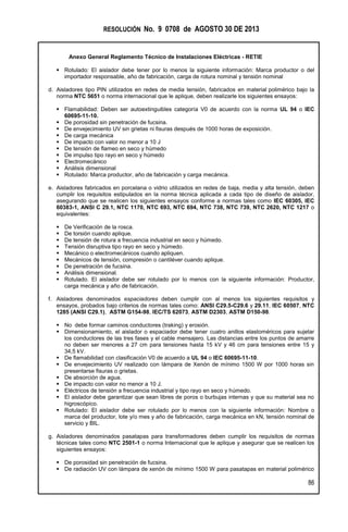 RESOLUCIÓN No. 9 0708 de AGOSTO 30 DE 2013
Anexo General Reglamento Técnico de Instalaciones Eléctricas - RETIE
86
 Rotulado: El aislador debe tener por lo menos la siguiente información: Marca productor o del
importador responsable, año de fabricación, carga de rotura nominal y tensión nominal
d. Aisladores tipo PIN utilizados en redes de media tensión, fabricados en material polimérico bajo la
norma NTC 5651 o norma internacional que le aplique, deben realizarle los siguientes ensayos:
 Flamabilidad: Deben ser autoextinguibles categoría V0 de acuerdo con la norma UL 94 o IEC
60695-11-10.
 De porosidad sin penetración de fucsina.
 De envejecimiento UV sin grietas ni fisuras después de 1000 horas de exposición.
 De carga mecánica
 De impacto con valor no menor a 10 J
 De tensión de flameo en seco y húmedo
 De impulso tipo rayo en seco y húmedo
 Electromecánico
 Análisis dimensional
 Rotulado: Marca productor, año de fabricación y carga mecánica.
e. Aisladores fabricados en porcelana o vidrio utilizados en redes de baja, media y alta tensión, deben
cumplir los requisitos estipulados en la norma técnica aplicada a cada tipo de diseño de aislador,
asegurando que se realicen los siguientes ensayos conforme a normas tales como IEC 60305, IEC
60383-1, ANSI C 29.1, NTC 1170, NTC 693, NTC 694, NTC 738, NTC 739, NTC 2620, NTC 1217 o
equivalentes:
 De Verificación de la rosca.
 De torsión cuando aplique.
 De tensión de rotura a frecuencia industrial en seco y húmedo.
 Tensión disruptiva tipo rayo en seco y húmedo.
 Mecánico o electromecánicos cuando apliquen.
 Mecánicos de tensión, compresión o cantiléver cuando aplique.
 De penetración de fucsina.
 Análisis dimensional.
 Rotulado. El aislador debe ser rotulado por lo menos con la siguiente información: Productor,
carga mecánica y año de fabricación.
f. Aisladores denominados espaciadores deben cumplir con al menos los siguientes requisitos y
ensayos, probados bajo criterios de normas tales como: ANSI C29.5-C29.6 y 29.11, IEC 60507, NTC
1285 (ANSI C29.1), ASTM G154-98, IEC/TS 62073, ASTM D2303, ASTM D150-98.
 No debe formar caminos conductores (traking) y erosión.
 Dimensionamiento, el aislador o espaciador debe tener cuatro anillos elastoméricos para sujetar
los conductores de las tres fases y el cable mensajero. Las distancias entre los puntos de amarre
no deben ser menores a 27 cm para tensiones hasta 15 kV y 46 cm para tensiones entre 15 y
34,5 kV.
 De flamabilidad con clasificación V0 de acuerdo a UL 94 o IEC 60695-11-10.
 De envejecimiento UV realizado con lámpara de Xenón de mínimo 1500 W por 1000 horas sin
presentarse fisuras o grietas.
 De absorción de agua.
 De impacto con valor no menor a 10 J.
 Eléctricos de tensión a frecuencia industrial y tipo rayo en seco y húmedo.
 El aislador debe garantizar que sean libres de poros o burbujas internas y que su material sea no
higroscópico.
 Rotulado: El aislador debe ser rotulado por lo menos con la siguiente información: Nombre o
marca del productor, lote y/o mes y año de fabricación, carga mecánica en kN, tensión nominal de
servicio y BIL.
g. Aisladores denominados pasatapas para transformadores deben cumplir los requisitos de normas
técnicas tales como NTC 2501-1 o norma Internacional que le aplique y asegurar que se realicen los
siguientes ensayos:
 De porosidad sin penetración de fucsina.
 De radiación UV con lámpara de xenón de mínimo 1500 W para pasatapas en material polimérico
 
