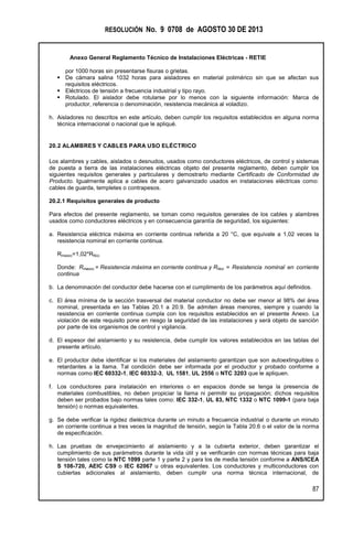 RESOLUCIÓN No. 9 0708 de AGOSTO 30 DE 2013
Anexo General Reglamento Técnico de Instalaciones Eléctricas - RETIE
87
por 1000 horas sin presentarse fisuras o grietas.
 De cámara salina 1032 horas para aisladores en material polimérico sin que se afectan sus
requisitos eléctricos.
 Eléctricos de tensión a frecuencia industrial y tipo rayo.
 Rotulado. El aislador debe rotularse por lo menos con la siguiente información: Marca de
productor, referencia o denominación, resistencia mecánica al voladizo.
h. Aisladores no descritos en este artículo, deben cumplir los requisitos establecidos en alguna norma
técnica internacional o nacional que le apliqué.
20.2 ALAMBRES Y CABLES PARA USO ELÉCTRICO
Los alambres y cables, aislados o desnudos, usados como conductores eléctricos, de control y sistemas
de puesta a tierra de las instalaciones eléctricas objeto del presente reglamento, deben cumplir los
siguientes requisitos generales y particulares y demostrarlo mediante Certificado de Conformidad de
Producto. Igualmente aplica a cables de acero galvanizado usados en instalaciones eléctricas como:
cables de guarda, templetes o contrapesos.
20.2.1 Requisitos generales de producto
Para efectos del presente reglamento, se toman como requisitos generales de los cables y alambres
usados como conductores eléctricos y en consecuencia garantía de seguridad, los siguientes:
a. Resistencia eléctrica máxima en corriente continua referida a 20 °C, que equivale a 1,02 veces la
resistencia nominal en corriente continua.
Rmaxcc=1,02*RNcc
Donde: Rmaxcc = Resistencia máxima en corriente continua y RNcc = Resistencia nominal en corriente
continua
b. La denominación del conductor debe hacerse con el cumplimento de los parámetros aquí definidos.
c. El área mínima de la sección trasversal del material conductor no debe ser menor al 98% del área
nominal, presentada en las Tablas 20.1 a 20.9. Se admiten áreas menores, siempre y cuando la
resistencia en corriente continua cumpla con los requisitos establecidos en el presente Anexo. La
violación de este requisito pone en riesgo la seguridad de las instalaciones y será objeto de sanción
por parte de los organismos de control y vigilancia.
d. El espesor del aislamiento y su resistencia, debe cumplir los valores establecidos en las tablas del
presente artículo.
e. El productor debe identificar si los materiales del aislamiento garantizan que son autoextinguibles o
retardantes a la llama. Tal condición debe ser informada por el productor y probado conforme a
normas como IEC 60332-1, IEC 60332-3, UL 1581, UL 2556 o NTC 3203 que le apliquen.
f. Los conductores para instalación en interiores o en espacios donde se tenga la presencia de
materiales combustibles, no deben propiciar la llama ni permitir su propagación; dichos requisitos
deben ser probados bajo normas tales como: IEC 332-1, UL 83, NTC 1332 o NTC 1099-1 (para baja
tensión) o normas equivalentes.
g. Se debe verificar la rigidez dieléctrica durante un minuto a frecuencia industrial o durante un minuto
en corriente continua a tres veces la magnitud de tensión, según la Tabla 20.6 o el valor de la norma
de especificación.
h. Las pruebas de envejecimiento al aislamiento y a la cubierta exterior, deben garantizar el
cumplimiento de sus parámetros durante la vida útil y se verificarán con normas técnicas para baja
tensión tales como la NTC 1099 parte 1 y parte 2 y para los de media tensión conforme a ANS/ICEA
S 108-720, AEIC CS9 o IEC 62067 u otras equivalentes. Los conductores y multiconductores con
cubiertas adicionales al aislamiento, deben cumplir una norma técnica internacional, de
 