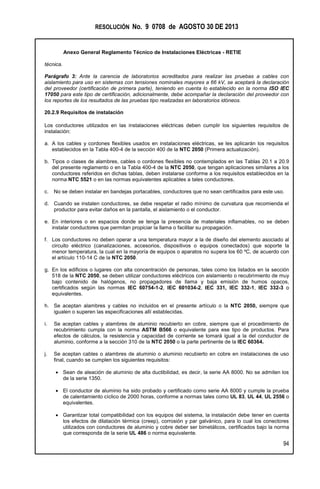 RESOLUCIÓN No. 9 0708 de AGOSTO 30 DE 2013
Anexo General Reglamento Técnico de Instalaciones Eléctricas - RETIE
94
técnica.
Parágrafo 3: Ante la carencia de laboratorios acreditados para realizar las pruebas a cables con
aislamiento para uso en sistemas con tensiones nominales mayores a 66 kV, se aceptará la declaración
del proveedor (certificación de primera parte), teniendo en cuenta lo establecido en la norma ISO IEC
17050 para este tipo de certificación, adicionalmente, debe acompañar la declaración del proveedor con
los reportes de los resultados de las pruebas tipo realizadas en laboratorios idóneos.
20.2.9 Requisitos de instalación
Los conductores utilizados en las instalaciones eléctricas deben cumplir los siguientes requisitos de
instalación:
a. A los cables y cordones flexibles usados en instalaciones eléctricas, se les aplicarán los requisitos
establecidos en la Tabla 400-4 de la sección 400 de la NTC 2050 (Primera actualización).
b. Tipos o clases de alambres, cables o cordones flexibles no contemplados en las Tablas 20.1 a 20.9
del presente reglamento o en la Tabla 400-4 de la NTC 2050, que tengan aplicaciones similares a los
conductores referidos en dichas tablas, deben instalarse conforme a los requisitos establecidos en la
norma NTC 5521 o en las normas equivalentes aplicables a tales conductores.
c. No se deben instalar en bandejas portacables, conductores que no sean certificados para este uso.
d. Cuando se instalen conductores, se debe respetar el radio mínimo de curvatura que recomienda el
productor para evitar daños en la pantalla, el aislamiento o el conductor.
e. En interiores o en espacios donde se tenga la presencia de materiales inflamables, no se deben
instalar conductores que permitan propiciar la llama o facilitar su propagación.
f. Los conductores no deben operar a una temperatura mayor a la de diseño del elemento asociado al
circuito eléctrico (canalizaciones, accesorios, dispositivos o equipos conectados) que soporte la
menor temperatura, la cual en la mayoría de equipos o aparatos no supera los 60 ºC, de acuerdo con
el artículo 110-14 C de la NTC 2050.
g. En los edificios o lugares con alta concentración de personas, tales como los listados en la sección
518 de la NTC 2050, se deben utilizar conductores eléctricos con aislamiento o recubrimiento de muy
bajo contenido de halógenos, no propagadores de llama y baja emisión de humos opacos,
certificados según las normas IEC 60754-1-2, IEC 601034-2, IEC 331, IEC 332-1, IEC 332-3 o
equivalentes.
h. Se aceptan alambres y cables no incluidos en el presente artículo o la NTC 2050, siempre que
igualen o superen las especificaciones allí establecidas.
i. Se aceptan cables y alambres de aluminio recubierto en cobre, siempre que el procedimiento de
recubrimiento cumpla con la norma ASTM B566 o equivalente para ese tipo de productos. Para
efectos de cálculos, la resistencia y capacidad de corriente se tomará igual a la del conductor de
aluminio, conforme a la sección 310 de la NTC 2050 o la parte pertinente de la IEC 60364.
j. Se aceptan cables o alambres de aluminio o aluminio recubierto en cobre en instalaciones de uso
final, cuando se cumplen los siguientes requisitos:
 Sean de aleación de aluminio de alta ductibilidad, es decir, la serie AA 8000. No se admiten los
de la serie 1350.
 El conductor de aluminio ha sido probado y certificado como serie AA 8000 y cumple la prueba
de calentamiento cíclico de 2000 horas, conforme a normas tales como UL 83, UL 44, UL 2556 o
equivalentes.
 Garantizar total compatibilidad con los equipos del sistema, la instalación debe tener en cuenta
los efectos de dilatación térmica (creep), corrosión y par galvánico, para lo cual los conectores
utilizados con conductores de aluminio y cobre deber ser bimetálicos, certificados bajo la norma
que corresponda de la serie UL 486 o norma equivalente.
 