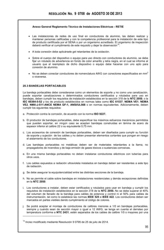 RESOLUCIÓN No. 9 0708 de AGOSTO 30 DE 2013
Anexo General Reglamento Técnico de Instalaciones Eléctricas - RETIE
95
 Las instalaciones de redes de uso final en conductores de aluminio, las deben realizar y
mantener personas calificadas y con la competencia profesional para la instalación de este tipo
de producto certificada por el SENA o por un organismo acreditado. El organismo de inspección
deberá verificar el cumplimiento de este requisito y dejar la observación
14
.
 A toda conexión debe aplicársele gel retardantes de la oxidación.
 Sobre el cuerpo del dispositivo o equipo para uso directo con conductores de aluminio, se debe
fijar un rotulado de advertencia en fondo de color amarillo y letra negra, en el cual se informe al
usuario que el reemplazo de dicho dispositivo o equipo debe hacerse con uno apto para
conexión de aluminio.
 No se deben conectar conductores de nomenclatura AWG con conectores especificados en mm
2
o viceversa.
20.3 BANDEJAS PORTACABLES
La bandeja portacables debe considerarse como un elementos de soporte y no como una canalización,
puede soportar canalizaciones o determinados conductores certificados y rotulados para uso en
bandejas, deben cumplir los requisitos de instalación establecidos en la sección 318 de la NTC 2050, o la
IEC 60364-5-52 y los de producto establecidos en normas tales como IEC 61537, NEMA VE1, NEMA
VE2, NMX-J-511-ANCE NEMA GF-1, ANSI/UL568 o en normas equivalentes. Adicionalmente, deben
cumplir los siguientes requisitos:
a. Protección contra la corrosión, de acuerdo con la norma ISO 9227.
b. El productor de bandejas portacables, debe especificar los máximos esfuerzos mecánicos permitidos
que pueden soportar, en ningún caso se aceptan bandejas construidas en lámina de acero de
espesor inferior al calibre 22 o su equivalente 0,75 mm.
c. Los accesorios de conexión de bandejas portacables, deben ser diseñados para cumplir su función
de soporte y sujeción de los cables y no deben presentar elementos cortantes que pongan en riesgo
el aislamiento de los conductores.
d. Las bandejas portacables no metálicas deben ser de materiales retardantes a la llama, no
propagadores de incendios y de baja emisión de gases tóxicos o sustancias corrosivas.
e. En una misma bandeja portacables no deben instalarse conductores eléctricos con tuberías para
otros usos.
f. Los cables expuestos a radiación ultravioleta instalados en bandeja deben ser resistentes a este tipo
de radiación.
g. Se debe asegurar la equipotencialidad entre las distintas secciones de la bandeja.
h. No se permite el cable sobre bandejas en instalaciones residenciales y demás excepciones definidas
en la NTC 2050.
i. Los conductores a instalar, deben estar certificados y rotulados para usar en bandeja y cumplir los
requisitos de instalación establecidos en la sección 318 de la NTC 2050. No se debe superar el 40%
del volumen de llenado de la bandeja para cables de potencia y control ni el 50% para cables de
instrumentación, tal como lo establece las normas IEEE 525 e IEEE 422. Los conductores deben ser
marcados en partes visibles dando cumplimiento al código de colores.
j. Se podrá aceptar el montaje de conductores de calibres menores a 1/0 en bandejas portacables,
siempre y cuando sean de sección mayor o igual a 12 AWG, se tenga en cuenta el derrateo por
temperatura conforme a NTC 2431, estén separados de los cables de calibre 1/0 o mayores por una
14
Inciso modificado mediante Resolución 9 0795 de 25 de julio de 2014.
 